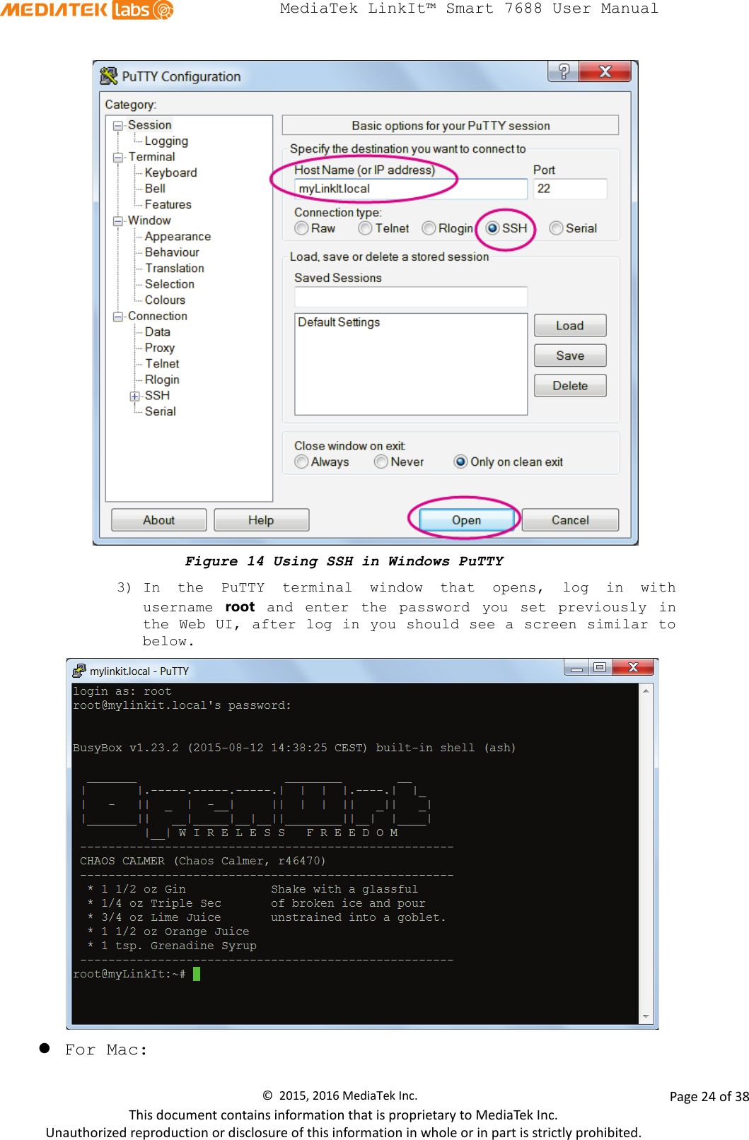  MediaTek LinkIt™ Smart 7688 User Manual     Figure 14 Using SSH in Windows PuTTY 3) In the PuTTY  terminal window that opens, log in with username  root and enter the password you set previously in the Web UI, after log in you should see a screen similar to below.   For Mac:  ©  2015, 2016 MediaTek Inc.                Page 24 of 38 This document contains information that is proprietary to MediaTek Inc. Unauthorized reproduction or disclosure of this information in whole or in part is strictly prohibited. 