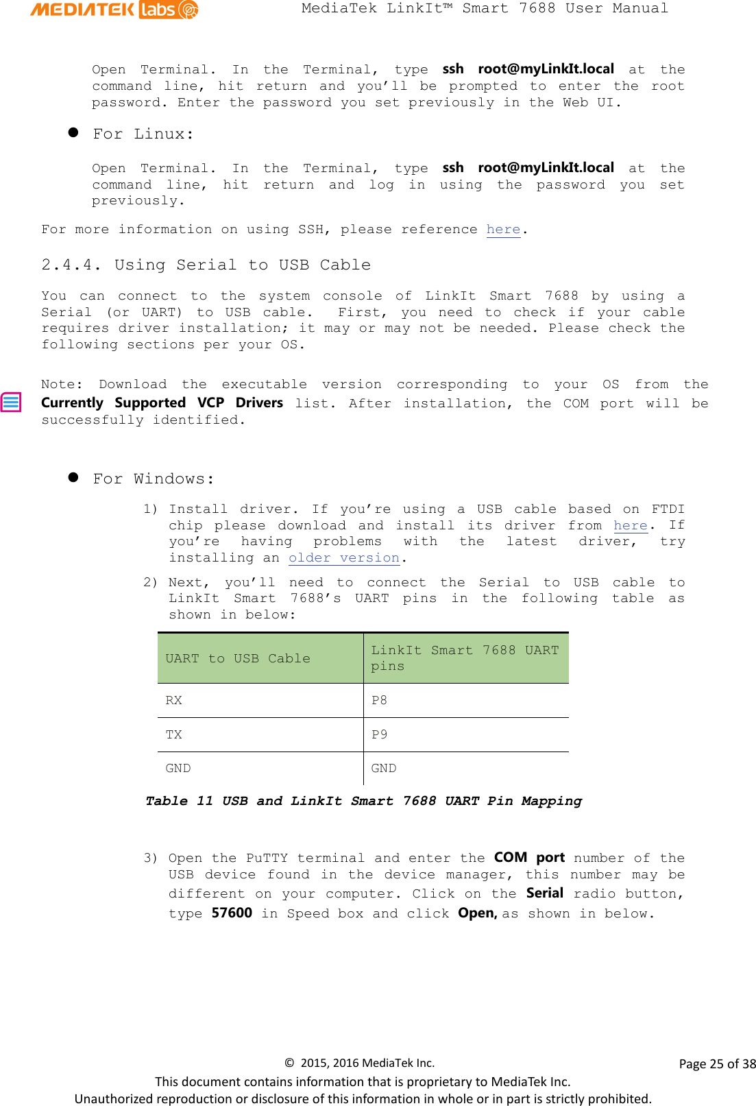  MediaTek LinkIt™ Smart 7688 User Manual    Open  Terminal. In the Terminal,  type  ssh  root@myLinkIt.local at the command line, hit return and you’ll be prompted to enter the  root password. Enter the password you set previously in the Web UI.  For Linux: Open  Terminal. In the Terminal, type ssh  root@myLinkIt.local at the command line, hit return and log in using the password you set previously. For more information on using SSH, please reference here. 2.4.4. Using Serial to USB Cable You can connect to the system console of  LinkIt Smart 7688 by  using a Serial (or UART) to USB cable.  First, you need to check if your cable requires driver installation; it may or may not be needed. Please check the following sections per your OS.  Note:  Download the executable version corresponding to your OS from the Currently Supported VCP Drivers list. After installation, the COM port will be successfully identified.     For Windows: 1) Install driver. If you’re using a USB cable based on FTDI chip please download and install its driver from here.  If you’re having problems with the latest driver,  try installing an older version. 2) Next, you’ll need to connect the  Serial to  USB cable to LinkIt Smart 7688’s UART pins in the following table as shown in below: UART to USB Cable LinkIt Smart 7688 UART pins RX P8 TX P9 GND GND Table 11 USB and LinkIt Smart 7688 UART Pin Mapping  3) Open the PuTTY terminal and enter the COM port number of the USB device found  in the device manager, this number may be different on your computer. Click on the Serial radio button, type 57600 in Speed box and click Open, as shown in below. ©  2015, 2016 MediaTek Inc.                Page 25 of 38 This document contains information that is proprietary to MediaTek Inc. Unauthorized reproduction or disclosure of this information in whole or in part is strictly prohibited. 