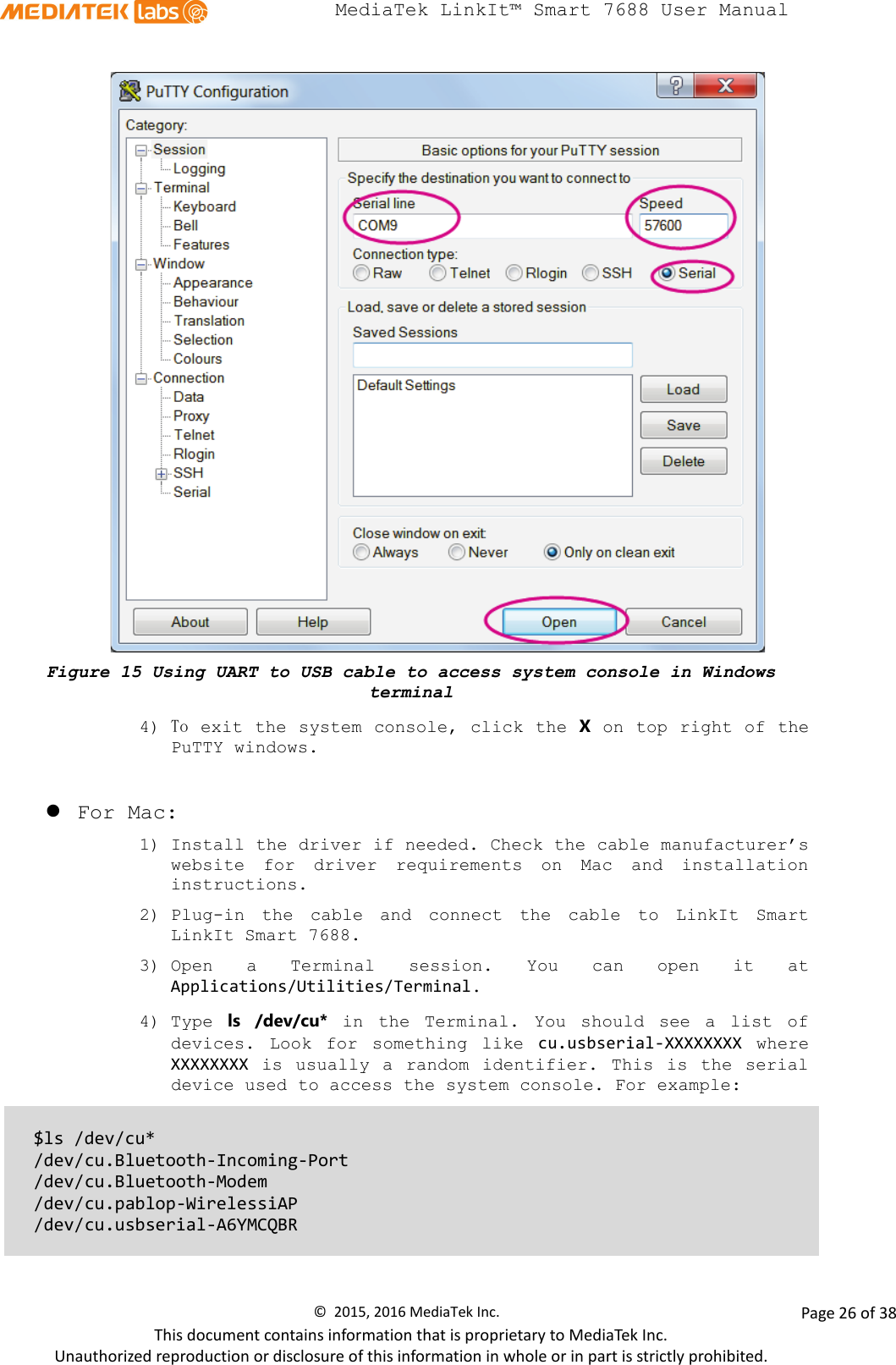  MediaTek LinkIt™ Smart 7688 User Manual     Figure 15 Using UART to USB cable to access system console in Windows terminal 4) To exit the system console, click the X on top right of the PuTTY windows.   For Mac:  1) Install the driver if needed. Check the cable manufacturer’s website for driver requirements on Mac and installation instructions.  2) Plug-in the cable and connect the cable to LinkIt Smart LinkIt Smart 7688. 3) Open a Terminal session. You can open it at Applications/Utilities/Terminal. 4) Type  ls /dev/cu* in the Terminal. You should see a list of devices. Look for something like cu.usbserial-XXXXXXXX where XXXXXXXX is usually a random identifier. This is the serial device used to access the system console. For example:  $ls /dev/cu* /dev/cu.Bluetooth-Incoming-Port  /dev/cu.Bluetooth-Modem /dev/cu.pablop-WirelessiAP /dev/cu.usbserial-A6YMCQBR  ©  2015, 2016 MediaTek Inc.                Page 26 of 38 This document contains information that is proprietary to MediaTek Inc. Unauthorized reproduction or disclosure of this information in whole or in part is strictly prohibited. 