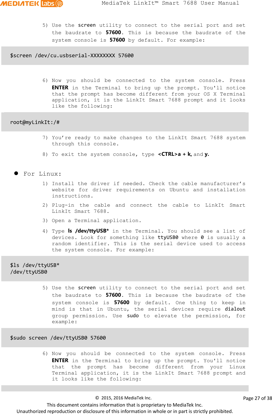  MediaTek LinkIt™ Smart 7688 User Manual    5) Use the screen utility to connect to the serial port and set the  baudrate to 57600.  This is because  the baudrate of the system console is 57600 by default. For example:   $screen /dev/cu.usbserial-XXXXXXXX 57600   6) Now  you should be connected to the system console. Press ENTER in the Terminal to bring up the prompt. You&apos;ll notice that the prompt has become different from your OS X Terminal application, it is the LinkIt Smart 7688 prompt and it looks like the following:  root@myLinkIt:/#  7) You’re ready to make changes to the LinkIt Smart 7688 system through this console. 8) To exit the system console, type &lt;CTRL&gt;a + k, and y.     For Linux: 1) Install the driver if needed. Check the cable manufacturer’s website for driver requirements on Ubuntu and installation instructions. 2) Plug-in the cable and connect the cable to LinkIt Smart LinkIt Smart 7688. 3) Open a Terminal application.  4) Type ls /dev/ttyUSB* in the Terminal. You should see a list of devices. Look for something like ttyUSB0 where 0 is usually a random identifier. This is the serial device used to access the system console. For example:  $ls /dev/ttyUSB* /dev/ttyUSB0  5) Use the screen utility to connect to the serial port and set the baudrate to 57600. This is because the baudrate of the system console is 57600 by default.  One thing to keep in mind is that in Ubuntu,  the serial devices require dialout group permission.  Use  sudo to elevate the permission, for example:  $sudo screen /dev/ttyUSB0 57600  6) Now  you should be connected to the system console. Press ENTER in the Terminal to bring up the prompt. You&apos;ll notice that the prompt has become different from your Linux Terminal application, it is the LinkIt Smart 7688 prompt and it looks like the following:  ©  2015, 2016 MediaTek Inc.                Page 27 of 38 This document contains information that is proprietary to MediaTek Inc. Unauthorized reproduction or disclosure of this information in whole or in part is strictly prohibited. 
