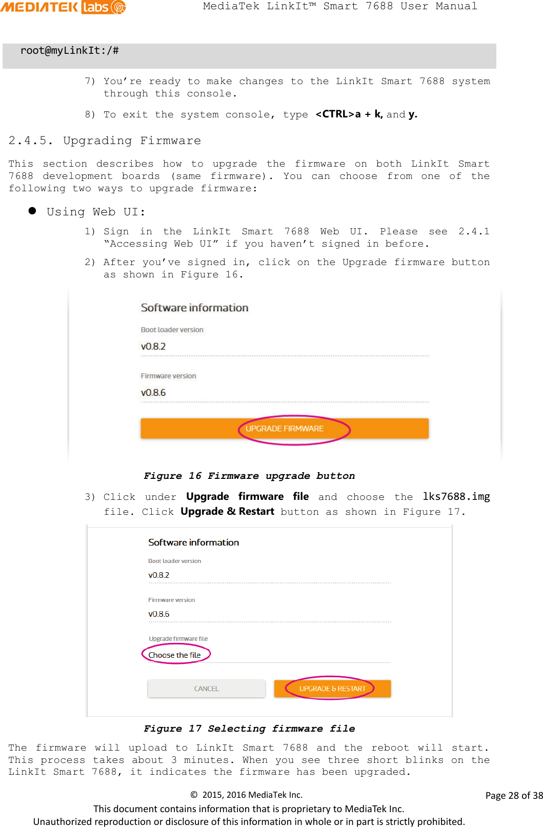  MediaTek LinkIt™ Smart 7688 User Manual    root@myLinkIt:/#  7) You’re ready to make changes to the LinkIt Smart 7688 system through this console. 8) To exit the system console, type &lt;CTRL&gt;a + k, and y.   2.4.5. Upgrading Firmware This section describes  how to upgrade the firmware on both  LinkIt Smart 7688  development boards  (same firmware).  You can choose  from one of the following two ways to upgrade firmware:  Using Web UI: 1) Sign in the LinkIt Smart 7688 Web UI. Please see 2.4.1 “Accessing Web UI” if you haven’t signed in before. 2) After you’ve signed in, click on the Upgrade firmware button as shown in Figure 16.  Figure 16 Firmware upgrade button 3) Click under Upgrade firmware  file and  choose the  lks7688.img file. Click Upgrade &amp; Restart button as shown in Figure 17.  Figure 17 Selecting firmware file The firmware will upload to LinkIt Smart 7688 and the reboot will start. This process takes about 3 minutes. When you see three short blinks on the LinkIt Smart 7688, it indicates the firmware has been upgraded. ©  2015, 2016 MediaTek Inc.                Page 28 of 38 This document contains information that is proprietary to MediaTek Inc. Unauthorized reproduction or disclosure of this information in whole or in part is strictly prohibited. 