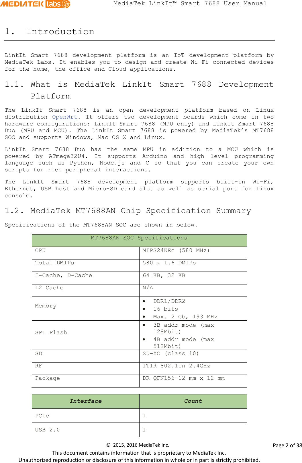  MediaTek LinkIt™ Smart 7688 User Manual    1. Introduction LinkIt Smart 7688 development platform is an IoT development platform by MediaTek Labs. It enables you to design and create Wi-Fi connected devices for the home, the office and Cloud applications. 1.1. What is MediaTek LinkIt Smart 7688 Development Platform The  LinkIt Smart 7688 is an open development platform based on Linux distribution  OpenWrt.  It offers two development boards which come in  two hardware configurations: LinkIt Smart 7688 (MPU only) and LinkIt Smart 7688 Duo (MPU and MCU). The LinkIt Smart 7688 is  powered by MediaTek’s MT7688 SOC and supports Windows, Mac OS X and Linux. LinkIt Smart 7688 Duo has the same MPU in addition to a MCU which is powered by ATmega32U4. It supports Arduino and high level programming language such as Python,  Node.js  and C so that you can create your own scripts for rich peripheral interactions.  The  LinkIt Smart 7688 development  platform  supports  built-in Wi-Fi, Ethernet, USB host and Micro-SD card slot as well as serial port for Linux console.   1.2. MediaTek MT7688AN Chip Specification Summary Specifications of the MT7688AN SOC are shown in below. MT7688AN SOC Specifications CPU MIPS24KEc (580 MHz) Total DMIPs 580 x 1.6 DMIPs I-Cache, D-Cache 64 KB, 32 KB L2 Cache N/A Memory • DDR1/DDR2 • 16 bits • Max. 2 Gb, 193 MHz SPI Flash • 3B addr mode (max 128Mbit) • 4B addr mode (max 512Mbit) SD SD-XC (class 10) RF 1T1R 802.11n 2.4GHz Package DR-QFN156-12 mm x 12 mm  Interface Count PCIe  1 USB 2.0  1 ©  2015, 2016 MediaTek Inc.                Page 2 of 38 This document contains information that is proprietary to MediaTek Inc. Unauthorized reproduction or disclosure of this information in whole or in part is strictly prohibited. 