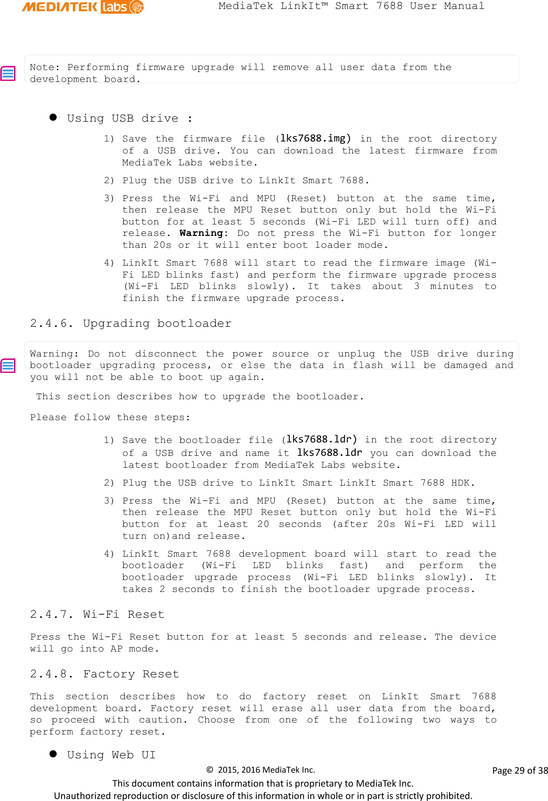  MediaTek LinkIt™ Smart 7688 User Manual      Note: Performing firmware upgrade will remove all user data from the development board.    Using USB drive : 1) Save the  firmware file (lks7688.img)  in the root directory of a USB drive.  You can download the latest  firmware from MediaTek Labs website.  2) Plug the USB drive to LinkIt Smart 7688.    3) Press the Wi-Fi  and MPU (Reset)  button  at the same time, then  release the MPU Reset  button only but hold the Wi-Fi button for at least 5 seconds (Wi-Fi LED will turn off) and release.  Warning: Do not press the Wi-Fi button for longer than 20s or it will enter boot loader mode. 4) LinkIt Smart 7688 will start to read the firmware image (Wi-Fi LED blinks fast) and perform the firmware upgrade process (Wi-Fi LED blinks  slowly). It takes about 3 minutes to finish the firmware upgrade process. 2.4.6. Upgrading bootloader  Warning:  Do not disconnect the power source or unplug the USB drive during bootloader upgrading process, or else the data in flash will be damaged and you will not be able to boot up again.    This section describes how to upgrade the bootloader.  Please follow these steps: 1) Save the bootloader file (lks7688.ldr) in the root directory of a USB drive and name it lks7688.ldr  you can download the latest bootloader from MediaTek Labs website. 2) Plug the USB drive to LinkIt Smart LinkIt Smart 7688 HDK.  3) Press the Wi-Fi  and MPU (Reset)  button  at the same time, then release the MPU Reset  button  only  but hold the Wi-Fi button  for at least 20 seconds (after 20s Wi-Fi LED will turn on)and release. 4) LinkIt Smart 7688 development board will  start to read the bootloader (Wi-Fi LED blinks fast) and perform the bootloader upgrade  process  (Wi-Fi LED blinks  slowly). It takes 2 seconds to finish the bootloader upgrade process. 2.4.7. Wi-Fi Reset Press the Wi-Fi Reset button for at least 5 seconds and release. The device will go into AP mode.  2.4.8. Factory Reset This section describes how to do factory reset on LinkIt Smart 7688 development board.  Factory reset will erase all user data from the board, so proceed with caution.  Choose  from  one of the following two ways to perform factory reset.      Using Web UI ©  2015, 2016 MediaTek Inc.                Page 29 of 38 This document contains information that is proprietary to MediaTek Inc. Unauthorized reproduction or disclosure of this information in whole or in part is strictly prohibited. 