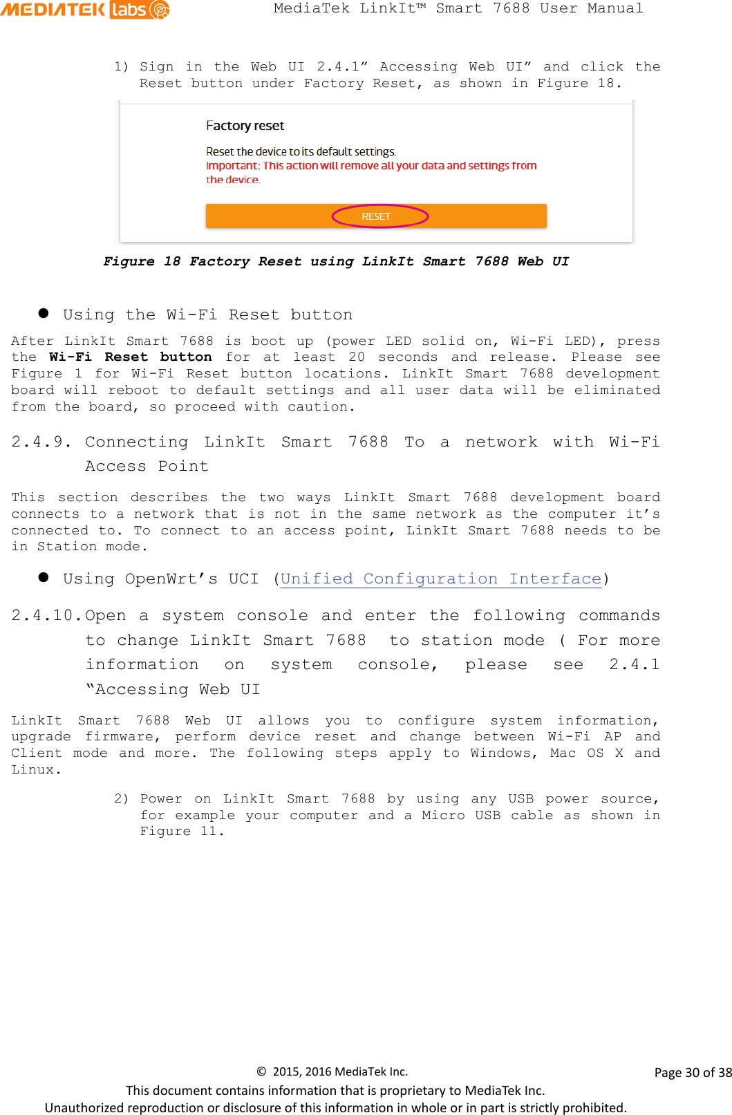  MediaTek LinkIt™ Smart 7688 User Manual    1) Sign in the Web UI 2.4.1”  Accessing Web UI”  and click  the Reset button under Factory Reset, as shown in Figure 18.  Figure 18 Factory Reset using LinkIt Smart 7688 Web UI   Using the Wi-Fi Reset button After LinkIt Smart 7688 is boot up (power LED solid on, Wi-Fi LED), press the  Wi-Fi Reset button for  at least 20 seconds and release. Please see Figure  1  for Wi-Fi Reset button locations.  LinkIt Smart 7688 development board will reboot to default settings and all user data will be eliminated from the board, so proceed with caution.   2.4.9. Connecting  LinkIt Smart 7688 To  a network with Wi-Fi Access Point This section describes the two ways  LinkIt Smart 7688 development board connects to a network that is not in the same network as the computer it’s connected to. To connect to an access point, LinkIt Smart 7688 needs to be in Station mode.  Using OpenWrt’s UCI (Unified Configuration Interface) 2.4.10. Open a system console and  enter the following commands to change LinkIt Smart 7688  to station mode ( For more information on  system console,  please see 2.4.1 “Accessing Web UI LinkIt Smart 7688 Web UI allows you to configure system information, upgrade firmware, perform device reset and change between Wi-Fi AP and Client mode and more. The following steps apply to Windows, Mac OS X and Linux. 2) Power on LinkIt Smart 7688 by using any USB power source, for example your computer and a Micro USB cable as shown in Figure 11. ©  2015, 2016 MediaTek Inc.                Page 30 of 38 This document contains information that is proprietary to MediaTek Inc. Unauthorized reproduction or disclosure of this information in whole or in part is strictly prohibited. 