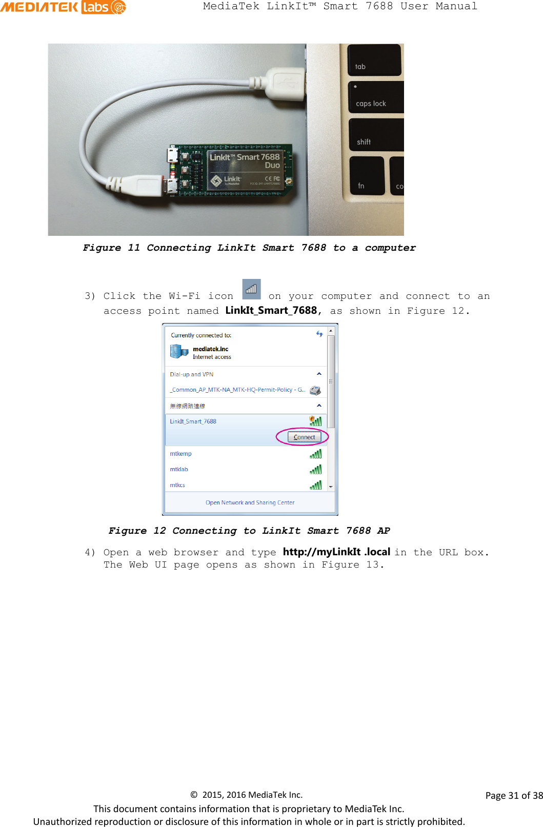  MediaTek LinkIt™ Smart 7688 User Manual     Figure 11 Connecting LinkIt Smart 7688 to a computer  3) Click the Wi-Fi icon   on your computer and connect to an access point named LinkIt_Smart_7688, as shown in Figure 12.    Figure 12 Connecting to LinkIt Smart 7688 AP 4) Open a web browser and type http://myLinkIt .local in the URL box. The Web UI page opens as shown in Figure 13. ©  2015, 2016 MediaTek Inc.                Page 31 of 38 This document contains information that is proprietary to MediaTek Inc. Unauthorized reproduction or disclosure of this information in whole or in part is strictly prohibited. 