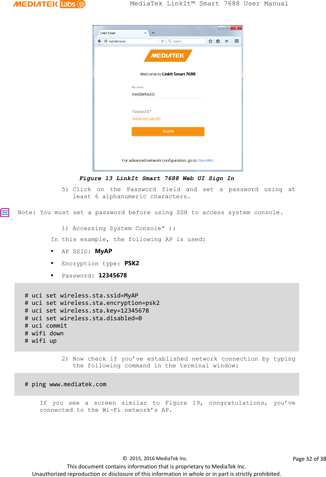  MediaTek LinkIt™ Smart 7688 User Manual     Figure 13 LinkIt Smart 7688 Web UI Sign In 5) Click on the Password field and set a password using at least 6 alphanumeric characters.  Note: You must set a password before using SSH to access system console. 1) Accessing System Console” ): In this example, the following AP is used:  AP SSID: MyAP  Encryption type: PSK2  Password: 12345678  # uci set wireless.sta.ssid=MyAP # uci set wireless.sta.encryption=psk2  # uci set wireless.sta.key=12345678 # uci set wireless.sta.disabled=0 # uci commit # wifi down # wifi up  2) Now check if you’ve established network connection by typing the following command in the terminal window:   # ping www.mediatek.com  If you see a screen similar to Figure  19, congratulations, you’ve connected to the Wi-Fi network’s AP.  ©  2015, 2016 MediaTek Inc.                Page 32 of 38 This document contains information that is proprietary to MediaTek Inc. Unauthorized reproduction or disclosure of this information in whole or in part is strictly prohibited. 