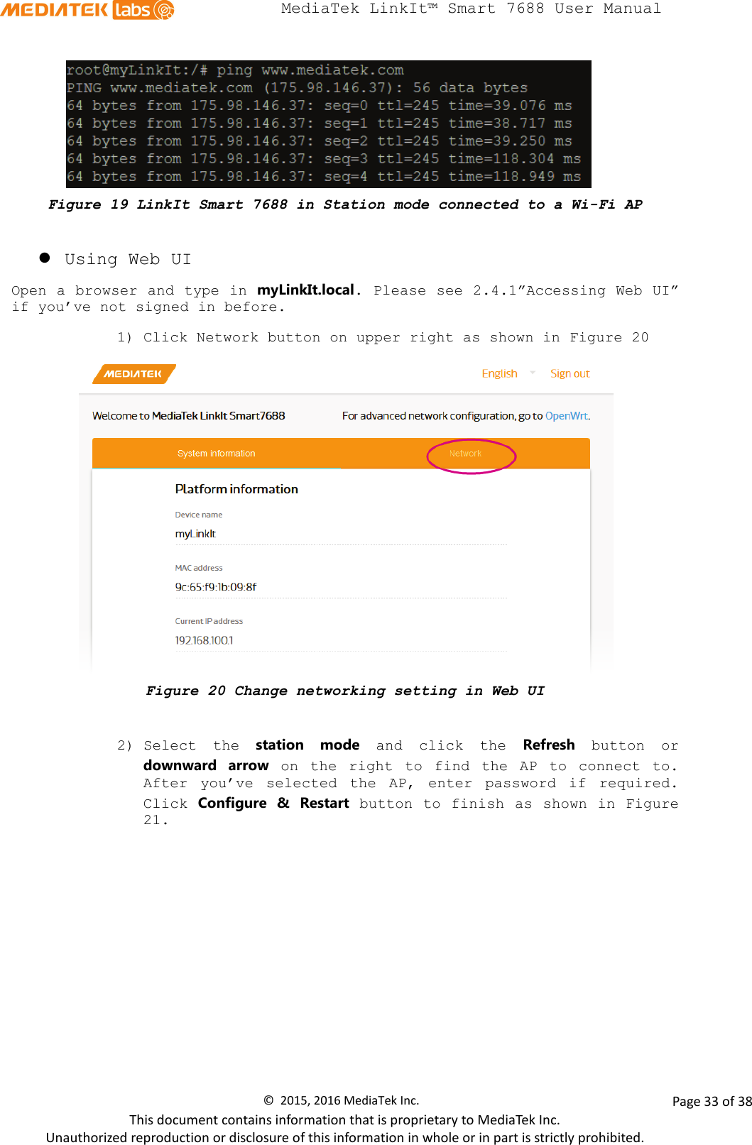  MediaTek LinkIt™ Smart 7688 User Manual     Figure 19 LinkIt Smart 7688 in Station mode connected to a Wi-Fi AP   Using Web UI   Open a browser and type in myLinkIt.local. Please see 2.4.1”Accessing Web UI” if you’ve not signed in before. 1) Click Network button on upper right as shown in Figure 20  Figure 20 Change networking setting in Web UI  2) Select the station mode and click the  Refresh button or downward arrow on the right to find the AP to connect to. After you’ve selected the AP, enter password if required. Click Configure &amp; Restart button to finish as shown in Figure 21.  ©  2015, 2016 MediaTek Inc.                Page 33 of 38 This document contains information that is proprietary to MediaTek Inc. Unauthorized reproduction or disclosure of this information in whole or in part is strictly prohibited. 