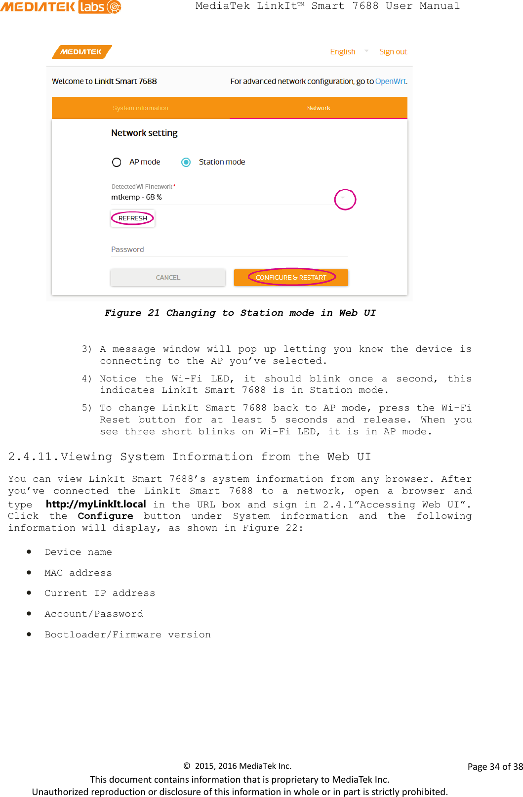  MediaTek LinkIt™ Smart 7688 User Manual     Figure 21 Changing to Station mode in Web UI  3) A message window will pop up letting you know the device is connecting to the AP you’ve selected.  4) Notice the Wi-Fi LED, it should blink once a second, this indicates LinkIt Smart 7688 is in Station mode.  5) To change LinkIt Smart 7688 back to AP mode, press the Wi-Fi Reset button for at least 5 seconds and release. When you see three short blinks on Wi-Fi LED, it is in AP mode. 2.4.11. Viewing System Information from the Web UI You can view LinkIt Smart 7688’s system information from any browser. After you’ve connected the LinkIt Smart 7688 to a network, open a browser and type  http://myLinkIt.local in the URL box and sign in 2.4.1”Accessing Web UI”. Click the Configure button under System information and the following information will display, as shown in Figure 22:  • Device name • MAC address • Current IP address • Account/Password • Bootloader/Firmware version ©  2015, 2016 MediaTek Inc.                Page 34 of 38 This document contains information that is proprietary to MediaTek Inc. Unauthorized reproduction or disclosure of this information in whole or in part is strictly prohibited. 