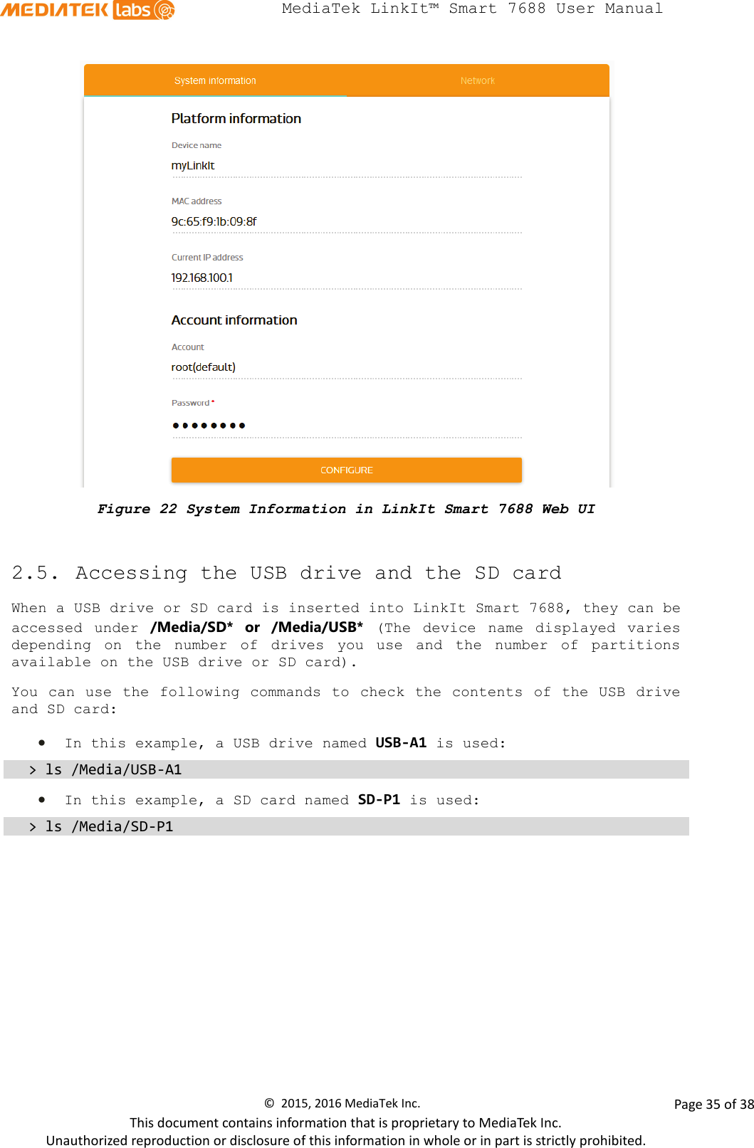  MediaTek LinkIt™ Smart 7688 User Manual     Figure 22 System Information in LinkIt Smart 7688 Web UI  2.5. Accessing the USB drive and the SD card When a USB drive or SD card is inserted into LinkIt Smart 7688, they can be accessed  under  /Media/SD*  or /Media/USB*  (The  device  name displayed varies depending on the number of drives you use and the number of partitions available on the USB drive or SD card). You can use the following  commands to check the contents of the USB drive and SD card:  • In this example, a USB drive named USB-A1 is used: &gt; ls /Media/USB-A1 • In this example, a SD card named SD-P1 is used: &gt; ls /Media/SD-P1          ©  2015, 2016 MediaTek Inc.                Page 35 of 38 This document contains information that is proprietary to MediaTek Inc. Unauthorized reproduction or disclosure of this information in whole or in part is strictly prohibited. 