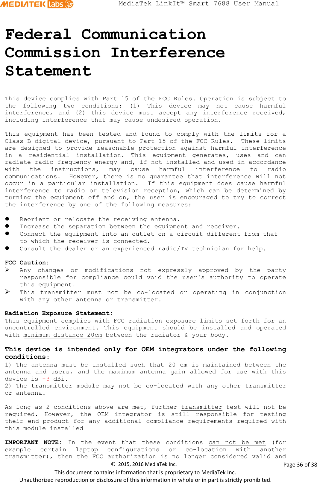  MediaTek LinkIt™ Smart 7688 User Manual    Federal Communication Commission Interference Statement  This device complies with Part 15 of the FCC Rules. Operation is subject to the following two conditions: (1) This device may not cause harmful interference, and (2) this device must accept any interference received, including interference that may cause undesired operation.  This equipment has been tested and found to comply with the limits for a Class B digital device, pursuant to Part 15 of the FCC Rules.  These limits are designed to provide reasonable protection against harmful interference in a residential installation. This equipment generates, uses and can radiate radio frequency energy and, if not installed and used in accordance with the instructions, may cause harmful interference to radio communications.  However, there is no guarantee that interference will not occur in a particular installation.  If this equipment does cause harmful interference to radio or television reception, which can be determined by turning the equipment off and on, the user is encouraged to try to correct the interference by one of the following measures:   Reorient or relocate the receiving antenna.  Increase the separation between the equipment and receiver.  Connect the equipment into an outlet on a circuit different from that to which the receiver is connected.  Consult the dealer or an experienced radio/TV technician for help.  FCC Caution:  Any changes or modifications not expressly approved by the party responsible for compliance could void the user&apos;s authority to operate this equipment.  This transmitter must not be co-located or operating in conjunction with any other antenna or transmitter.   Radiation Exposure Statement: This equipment complies with FCC radiation exposure limits set forth for an uncontrolled environment. This equipment should be installed and operated with minimum distance 20cm between the radiator &amp; your body.  This device is intended only for OEM integrators under the following conditions: 1) The antenna must be installed such that 20 cm is maintained between the antenna and users, and the maximum antenna gain allowed for use with this device is -3 dBi.  2) The transmitter module may not be co-located with any other transmitter or antenna.  As long as 2 conditions above are met, further transmitter test will not be required. However, the OEM integrator is still responsible for testing their end-product for any additional compliance requirements required with this module installed  IMPORTANT NOTE: In the event that these conditions can not be met (for example certain laptop configurations or co-location with another transmitter), then the FCC authorization is no longer considered valid and ©  2015, 2016 MediaTek Inc.                Page 36 of 38 This document contains information that is proprietary to MediaTek Inc. Unauthorized reproduction or disclosure of this information in whole or in part is strictly prohibited. 