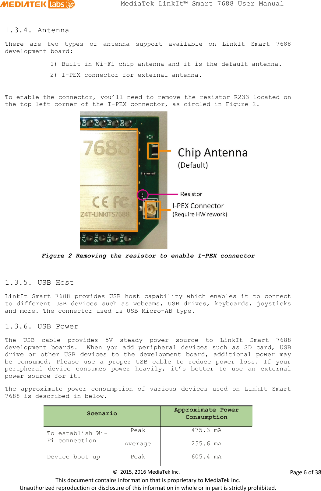  MediaTek LinkIt™ Smart 7688 User Manual    1.3.4. Antenna There are two types of antenna support available on LinkIt Smart 7688 development board:  1) Built in Wi-Fi chip antenna and it is the default antenna. 2) I-PEX connector for external antenna.   To enable the connector, you’ll need to remove the resistor R233 located on the top left corner of the I-PEX connector, as circled in Figure 2.    Figure 2 Removing the resistor to enable I-PEX connector  1.3.5. USB Host LinkIt Smart 7688 provides USB host capability which enables it to connect to different USB devices such as webcams, USB drives, keyboards, joysticks and more. The connector used is USB Micro-AB type.  1.3.6. USB Power The USB cable provides  5V  steady power source to LinkIt Smart 7688 development boards.  When you add peripheral devices such as SD card, USB drive or other USB devices to the development board,  additional power may be consumed.  Please use a proper USB cable to reduce power loss. If your peripheral device consumes power heavily, it’s better to use an external power source for it.  The  approximate power consumption of various devices used on LinkIt Smart 7688 is described in below. Scenario Approximate Power Consumption To establish Wi-Fi connection Peak 475.3 mA Average 255.6 mA Device boot up Peak 605.4 mA ©  2015, 2016 MediaTek Inc.                Page 6 of 38 This document contains information that is proprietary to MediaTek Inc. Unauthorized reproduction or disclosure of this information in whole or in part is strictly prohibited. 