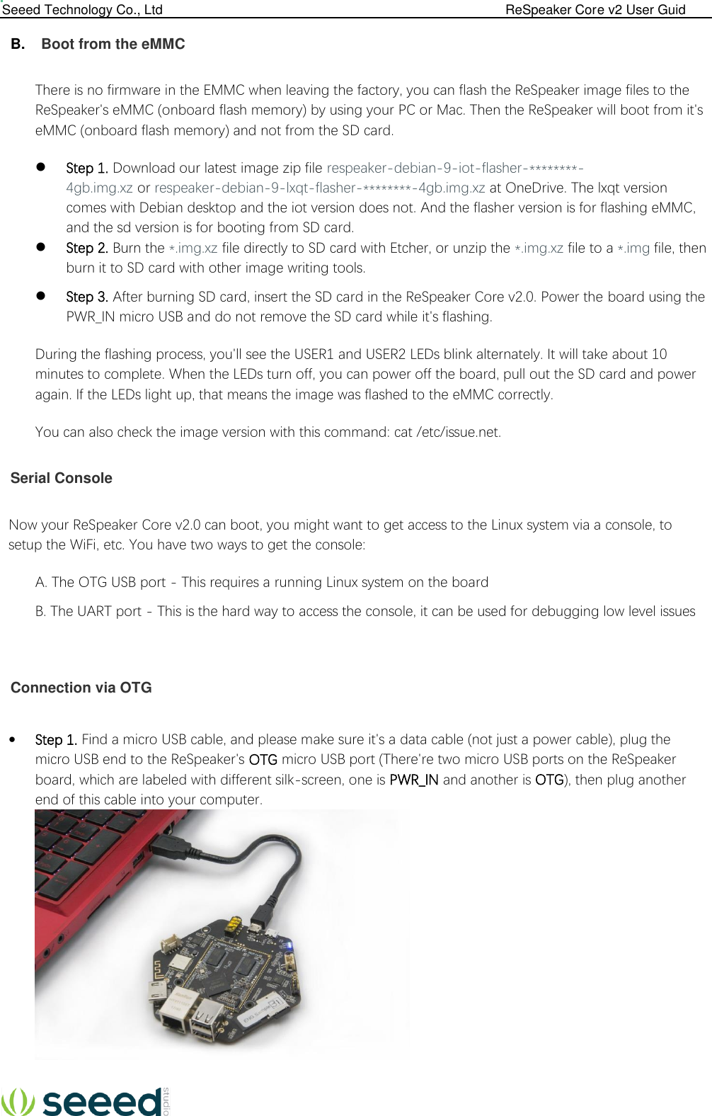  Seeed Technology Co., Ltd                                                                                             ReSpeaker Core v2 User Guid   B.  Boot from the eMMC  There is no firmware in the EMMC when leaving the factory, you can flash the ReSpeaker image files to the ReSpeaker&apos;s eMMC (onboard flash memory) by using your PC or Mac. Then the ReSpeaker will boot from it&apos;s eMMC (onboard flash memory) and not from the SD card.  Step 1. Download our latest image zip file respeaker-debian-9-iot-flasher-********-4gb.img.xz or respeaker-debian-9-lxqt-flasher-********-4gb.img.xz at OneDrive. The lxqt version comes with Debian desktop and the iot version does not. And the flasher version is for flashing eMMC, and the sd version is for booting from SD card.  Step 2. Burn the *.img.xz file directly to SD card with Etcher, or unzip the *.img.xz file to a *.img file, then burn it to SD card with other image writing tools.  Step 3. After burning SD card, insert the SD card in the ReSpeaker Core v2.0. Power the board using the PWR_IN micro USB and do not remove the SD card while it&apos;s flashing. During the flashing process, you&apos;ll see the USER1 and USER2 LEDs blink alternately. It will take about 10 minutes to complete. When the LEDs turn off, you can power off the board, pull out the SD card and power again. If the LEDs light up, that means the image was flashed to the eMMC correctly. You can also check the image version with this command: cat /etc/issue.net.  Serial Console  Now your ReSpeaker Core v2.0 can boot, you might want to get access to the Linux system via a console, to setup the WiFi, etc. You have two ways to get the console: A. The OTG USB port - This requires a running Linux system on the board B. The UART port - This is the hard way to access the console, it can be used for debugging low level issues    Connection via OTG   Step 1. Find a micro USB cable, and please make sure it&apos;s a data cable (not just a power cable), plug the micro USB end to the ReSpeaker&apos;s OTG micro USB port (There&apos;re two micro USB ports on the ReSpeaker board, which are labeled with different silk-screen, one is PWR_IN and another is OTG), then plug another end of this cable into your computer.   
