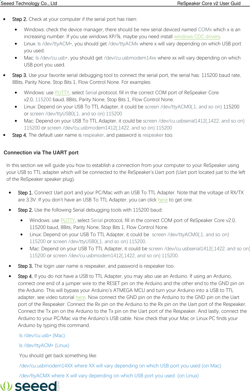  Seeed Technology Co., Ltd                                                                                             ReSpeaker Core v2 User Guid    Step 2. Check at your computer if the serial port has risen:  Windows: check the device manager, there should be new serial deviced named COMx which x is an increasing number. If you use windows XP/⅞, maybe you need install windows CDC drivers.  Linux: ls /dev/ttyACM*, you should get /dev/ttyACMx where x will vary depending on which USB port you used.  Mac: ls /dev/cu.usb*, you should get /dev/cu.usbmodem14xx where xx will vary depending on which USB port you used.  Step 3. Use your favorite serial debugging tool to connect the serial port, the serial has: 115200 baud rate, 8Bits, Parity None, Stop Bits 1, Flow Control None. For examples:  Windows: use PUTTY, select Serial protocol, fill in the correct COM port of ReSpeaker Core v2.0, 115200 baud, 8Bits, Parity None, Stop Bits 1, Flow Control None.  Linux: Depend on your USB To TTL Adapter, it could be screen /dev/ttyACM0(,1, and so on) 115200 or screen /dev/ttyUSB0(,1, and so on) 115200  Mac: Depend on your USB To TTL Adapter, it could be screen /dev/cu.usbserial1412(,1422, and so on) 115200 or screen /dev/cu.usbmodem1412(,1422, and so on) 115200  Step 4. The default user name is respeaker, and password is respeaker too.   Connection via The UART port In this section we will guide you how to establish a connection from your computer to your ReSpeaker using your USB to TTL adapter which will be connected to the ReSpeaker&apos;s Uart port (Uart port located just to the left of the ReSpeaker speaker plug).  Step 1. Connect Uart port and your PC/Mac with an USB To TTL Adapter. Note that the voltage of RX/TX are 3.3V. If you don&apos;t have an USB To TTL Adapter, you can click here to get one.  Step 2. Use the following Serial debugging tools with 115200 baud:  Windows: use PUTTY, select Serial protocol, fill in the correct COM port of ReSpeaker Core v2.0, 115200 baud, 8Bits, Parity None, Stop Bits 1, Flow Control None.  Linux: Depend on your USB To TTL Adapter, it could be  screen /dev/ttyACM0(,1, and so on) 115200 or screen /dev/ttyUSB0(,1, and so on) 115200.  Mac: Depend on your USB To TTL Adapter, it could be screen /dev/cu.usbserial1412(,1422, and so on) 115200 or screen /dev/cu.usbmodem1412(,1422, and so on) 115200.  Step 3. The login user name is respeaker, and password is respeaker too.  Step 4. If you do not have a USB to TTL Adapter, you may also use an Arduino. If using an Arduino, connect one end of a jumper wire to the RESET pin on the Arduino and the other end to the GND pin on the Arduino. This will bypass your Arduino&apos;s ATMEGA MCU and turn your Arduino into a USB to TTL adapter, see video tutorial here. Now connect the GND pin on the Arduino to the GND pin on the Uart port of the Respeaker. Connect the Rx pin on the Arduino to the Rx pin on the Uart port of the Respeaker. Connect the Tx pin on the Arduino to the Tx pin on the Uart port of the Respeaker. And lastly, connect the Arduino to your PC/Mac via the Arduino&apos;s USB cable. Now check that your Mac or Linux PC finds your Arduino by typing this command. ls /dev/cu.usb* (Mac) ls /dev/ttyACM* (Linux) You should get back something like: /dev/cu.usbmodem14XX where XX will vary depending on which USB port you used (on Mac) /dev/ttyACMX where X will vary depending on which USB port you used  (on Linux) 