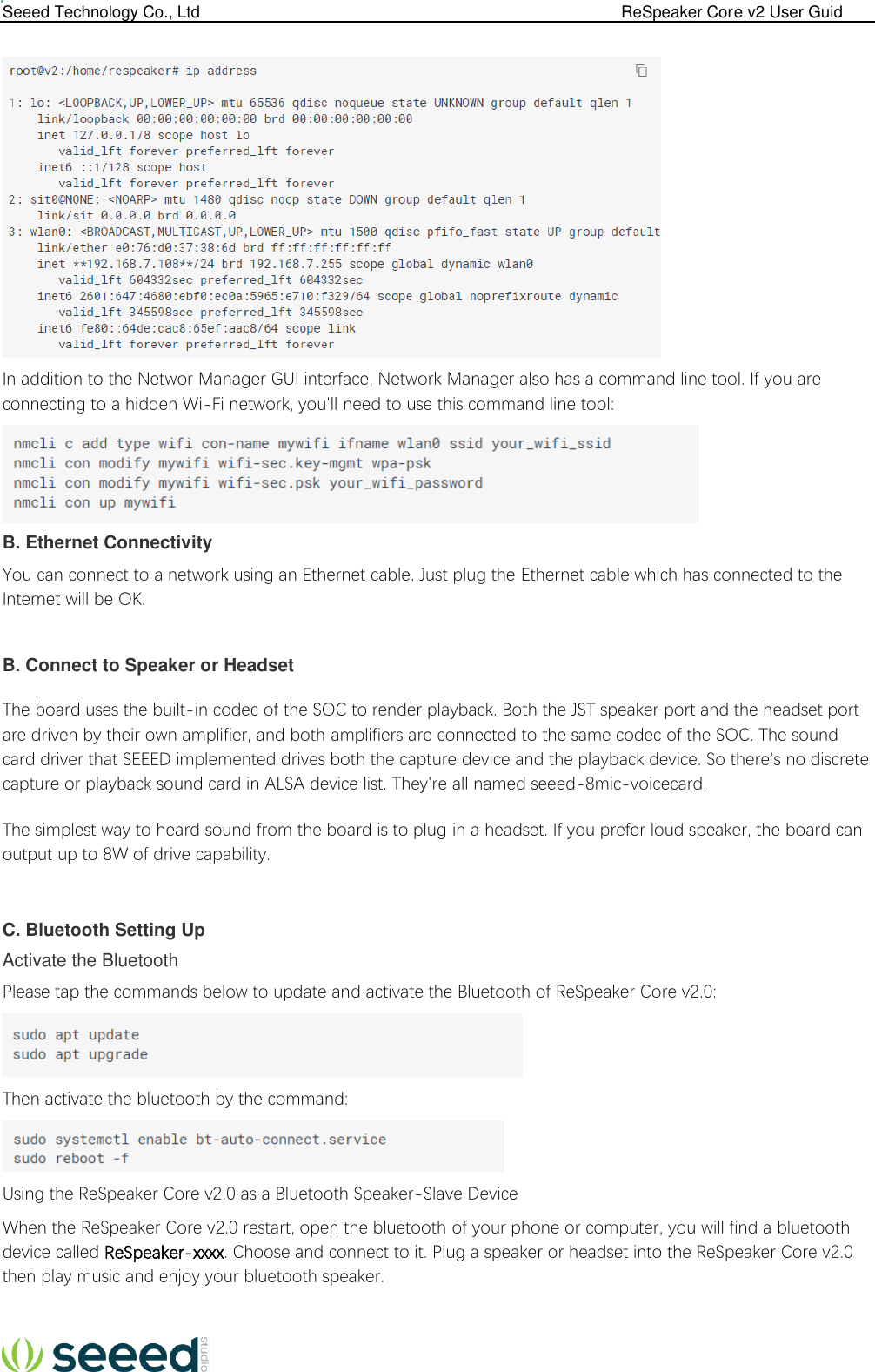  Seeed Technology Co., Ltd                                                                                             ReSpeaker Core v2 User Guid    In addition to the Networ Manager GUI interface, Network Manager also has a command line tool. If you are connecting to a hidden Wi-Fi network, you&apos;ll need to use this command line tool:  B. Ethernet Connectivity You can connect to a network using an Ethernet cable. Just plug the Ethernet cable which has connected to the Internet will be OK.  B. Connect to Speaker or Headset The board uses the built-in codec of the SOC to render playback. Both the JST speaker port and the headset port are driven by their own amplifier, and both amplifiers are connected to the same codec of the SOC. The sound card driver that SEEED implemented drives both the capture device and the playback device. So there&apos;s no discrete capture or playback sound card in ALSA device list. They&apos;re all named seeed-8mic-voicecard. The simplest way to heard sound from the board is to plug in a headset. If you prefer loud speaker, the board can output up to 8W of drive capability.  C. Bluetooth Setting Up Activate the Bluetooth Please tap the commands below to update and activate the Bluetooth of ReSpeaker Core v2.0:  Then activate the bluetooth by the command:  Using the ReSpeaker Core v2.0 as a Bluetooth Speaker-Slave Device When the ReSpeaker Core v2.0 restart, open the bluetooth of your phone or computer, you will find a bluetooth device called ReSpeaker-xxxx. Choose and connect to it. Plug a speaker or headset into the ReSpeaker Core v2.0 then play music and enjoy your bluetooth speaker.  