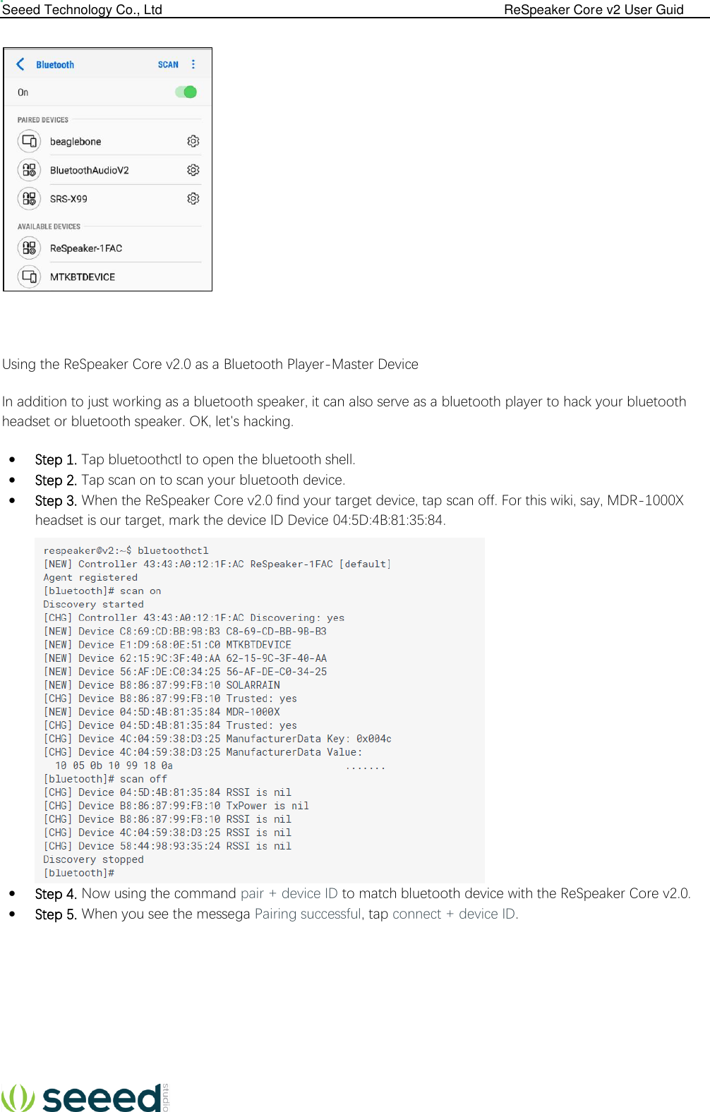  Seeed Technology Co., Ltd                                                                                             ReSpeaker Core v2 User Guid      Using the ReSpeaker Core v2.0 as a Bluetooth Player-Master Device In addition to just working as a bluetooth speaker, it can also serve as a bluetooth player to hack your bluetooth headset or bluetooth speaker. OK, let&apos;s hacking.  Step 1. Tap bluetoothctl to open the bluetooth shell.  Step 2. Tap scan on to scan your bluetooth device.  Step 3. When the ReSpeaker Core v2.0 find your target device, tap scan off. For this wiki, say, MDR-1000X headset is our target, mark the device ID Device 04:5D:4B:81:35:84.   Step 4. Now using the command pair + device ID to match bluetooth device with the ReSpeaker Core v2.0.  Step 5. When you see the messega Pairing successful, tap connect + device ID.         