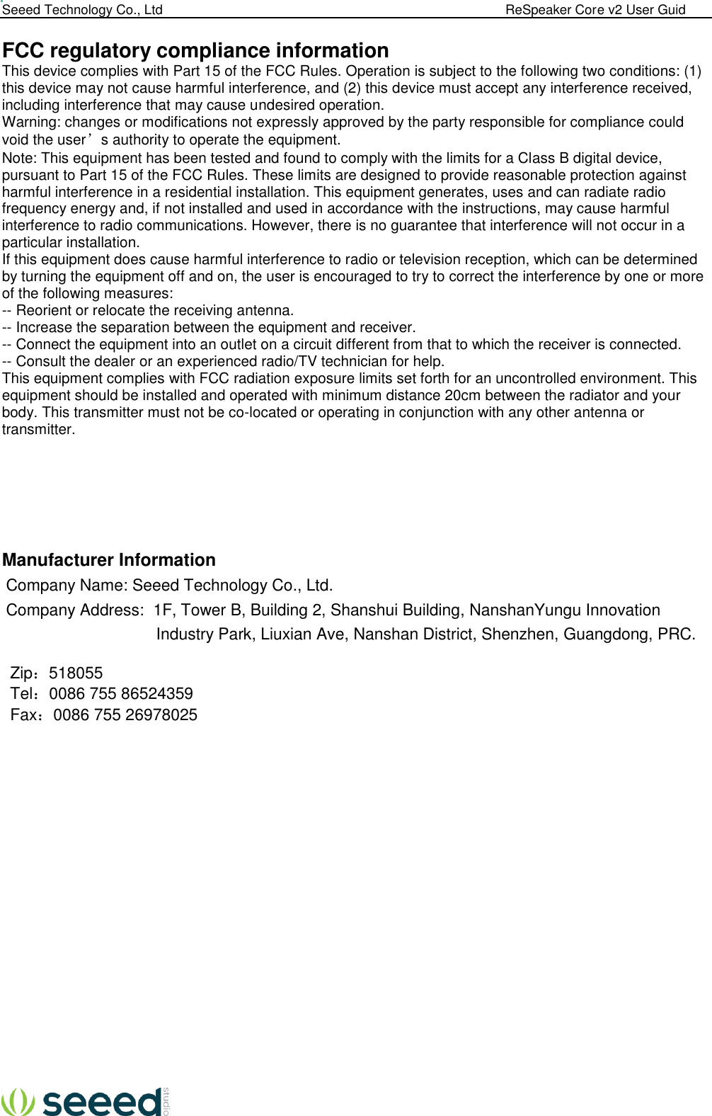  Seeed Technology Co., Ltd                                                                                             ReSpeaker Core v2 User Guid   FCC regulatory compliance information This device complies with Part 15 of the FCC Rules. Operation is subject to the following two conditions: (1) this device may not cause harmful interference, and (2) this device must accept any interference received, including interference that may cause undesired operation. Warning: changes or modifications not expressly approved by the party responsible for compliance could void the user’s authority to operate the equipment. Note: This equipment has been tested and found to comply with the limits for a Class B digital device, pursuant to Part 15 of the FCC Rules. These limits are designed to provide reasonable protection against harmful interference in a residential installation. This equipment generates, uses and can radiate radio frequency energy and, if not installed and used in accordance with the instructions, may cause harmful interference to radio communications. However, there is no guarantee that interference will not occur in a particular installation. If this equipment does cause harmful interference to radio or television reception, which can be determined by turning the equipment off and on, the user is encouraged to try to correct the interference by one or more of the following measures: -- Reorient or relocate the receiving antenna. -- Increase the separation between the equipment and receiver. -- Connect the equipment into an outlet on a circuit different from that to which the receiver is connected. -- Consult the dealer or an experienced radio/TV technician for help. This equipment complies with FCC radiation exposure limits set forth for an uncontrolled environment. This equipment should be installed and operated with minimum distance 20cm between the radiator and your body. This transmitter must not be co-located or operating in conjunction with any other antenna or transmitter.       Manufacturer Information Company Name: Seeed Technology Co., Ltd. Company Address:  1F, Tower B, Building 2, Shanshui Building, NanshanYungu Innovation  Industry Park, Liuxian Ave, Nanshan District, Shenzhen, Guangdong, PRC.  Zip：518055 Tel：0086 755 86524359 Fax：0086 755 26978025  