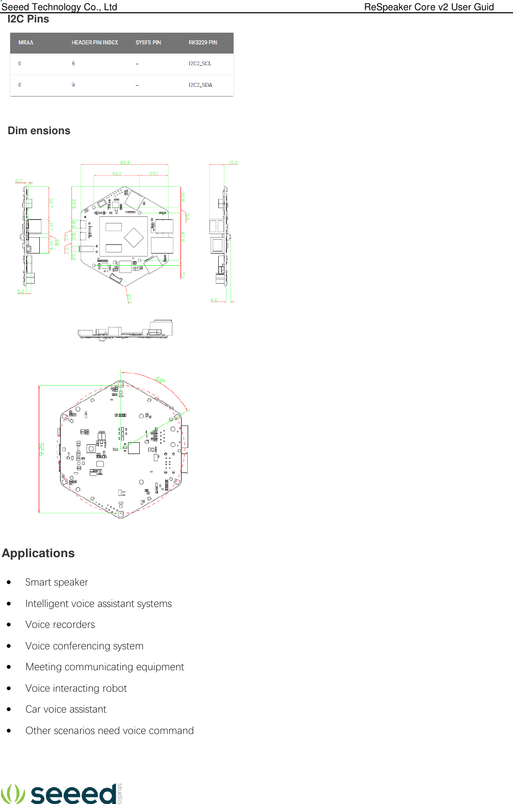  Seeed Technology Co., Ltd                                                                                             ReSpeaker Core v2 User Guid  I2C Pins    Dim ensions         Applications  Smart speaker  Intelligent voice assistant systems  Voice recorders  Voice conferencing system  Meeting communicating equipment  Voice interacting robot  Car voice assistant  Other scenarios need voice command     
