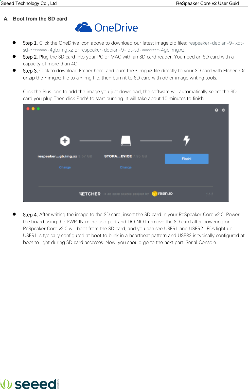  Seeed Technology Co., Ltd                                                                                             ReSpeaker Core v2 User Guid   A.  Boot from the SD card             Step 1. Click the OneDrive icon above to download our latest image zip files: respeaker-debian-9-lxqt-sd-********-4gb.img.xz or respeaker-debian-9-iot-sd-********-4gb.img.xz.  Step 2. Plug the SD card into your PC or MAC with an SD card reader. You need an SD card with a capacity of more than 4G.  Step 3. Click to download Etcher here, and burn the *.img.xz file directly to your SD card with Etcher. Or unzip the *.img.xz file to a *.img file, then burn it to SD card with other image writing tools.   Click the Plus icon to add the image you just download, the software will automatically select the SD card you plug.Then click Flash! to start burning. It will take about 10 minutes to finish.         Step 4. After writing the image to the SD card, insert the SD card in your ReSpeaker Core v2.0. Power the board using the PWR_IN micro usb port and DO NOT remove the SD card after powering on. ReSpeaker Core v2.0 will boot from the SD card, and you can see USER1 and USER2 LEDs light up. USER1 is typically configured at boot to blink in a heartbeat pattern and USER2 is typically configured at boot to light during SD card accesses. Now, you should go to the next part: Serial Console.                       