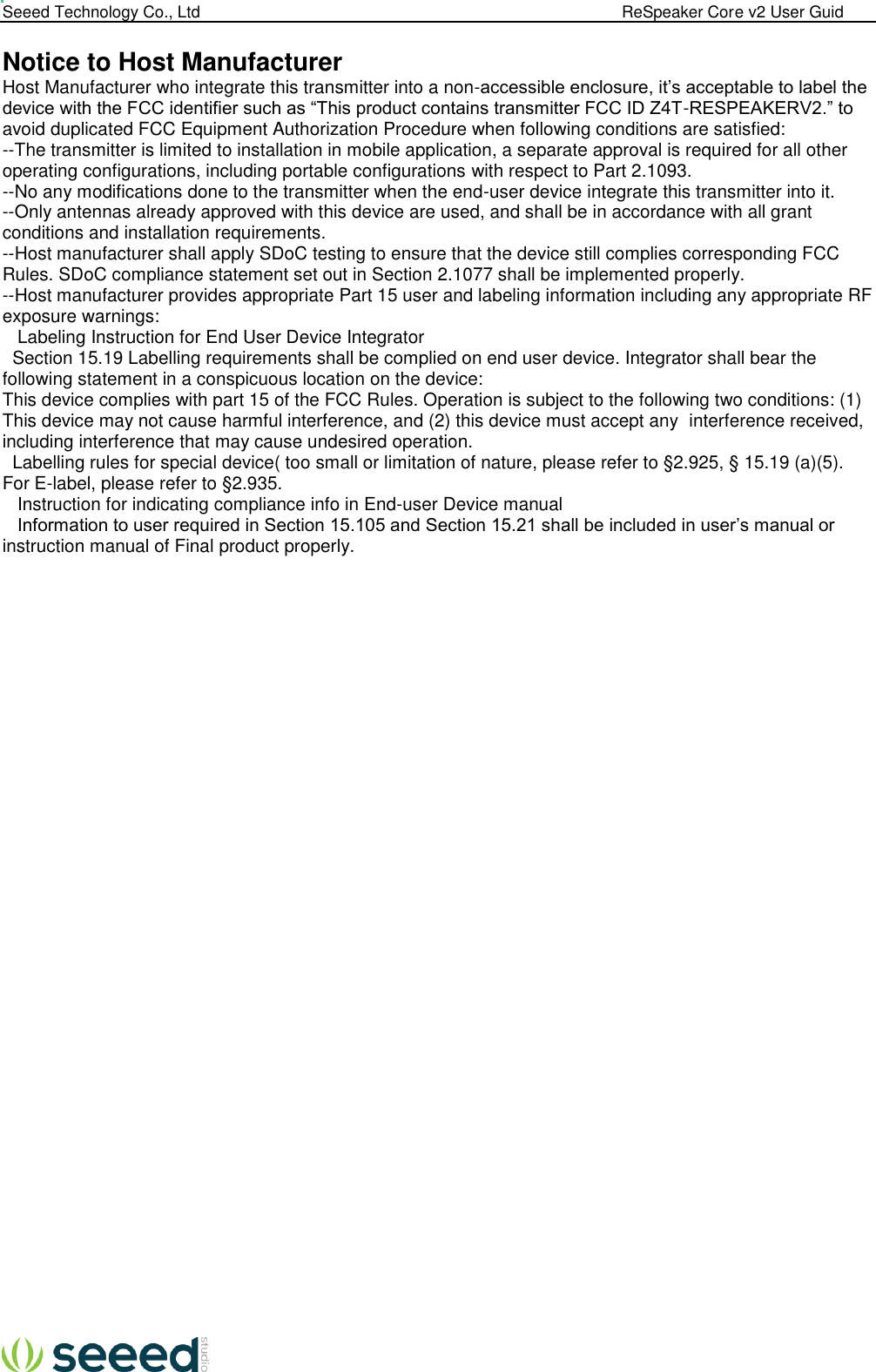  Seeed Technology Co., Ltd                                                                                             ReSpeaker Core v2 User Guid   Notice to Host Manufacturer  Host Manufacturer who integrate this transmitter into a non-accessible enclosure, it’s acceptable to label the device with the FCC identifier such as “This product contains transmitter FCC ID Z4T-RESPEAKERV2.” to avoid duplicated FCC Equipment Authorization Procedure when following conditions are satisfied: --The transmitter is limited to installation in mobile application, a separate approval is required for all other operating configurations, including portable configurations with respect to Part 2.1093. --No any modifications done to the transmitter when the end-user device integrate this transmitter into it. --Only antennas already approved with this device are used, and shall be in accordance with all grant conditions and installation requirements. --Host manufacturer shall apply SDoC testing to ensure that the device still complies corresponding FCC Rules. SDoC compliance statement set out in Section 2.1077 shall be implemented properly. --Host manufacturer provides appropriate Part 15 user and labeling information including any appropriate RF exposure warnings:    Labeling Instruction for End User Device Integrator    Section 15.19 Labelling requirements shall be complied on end user device. Integrator shall bear the following statement in a conspicuous location on the device: This device complies with part 15 of the FCC Rules. Operation is subject to the following two conditions: (1) This device may not cause harmful interference, and (2) this device must accept any  interference received, including interference that may cause undesired operation.    Labelling rules for special device( too small or limitation of nature, please refer to §2.925, § 15.19 (a)(5). For E-label, please refer to §2.935.    Instruction for indicating compliance info in End-user Device manual    Information to user required in Section 15.105 and Section 15.21 shall be included in user’s manual or instruction manual of Final product properly.                       