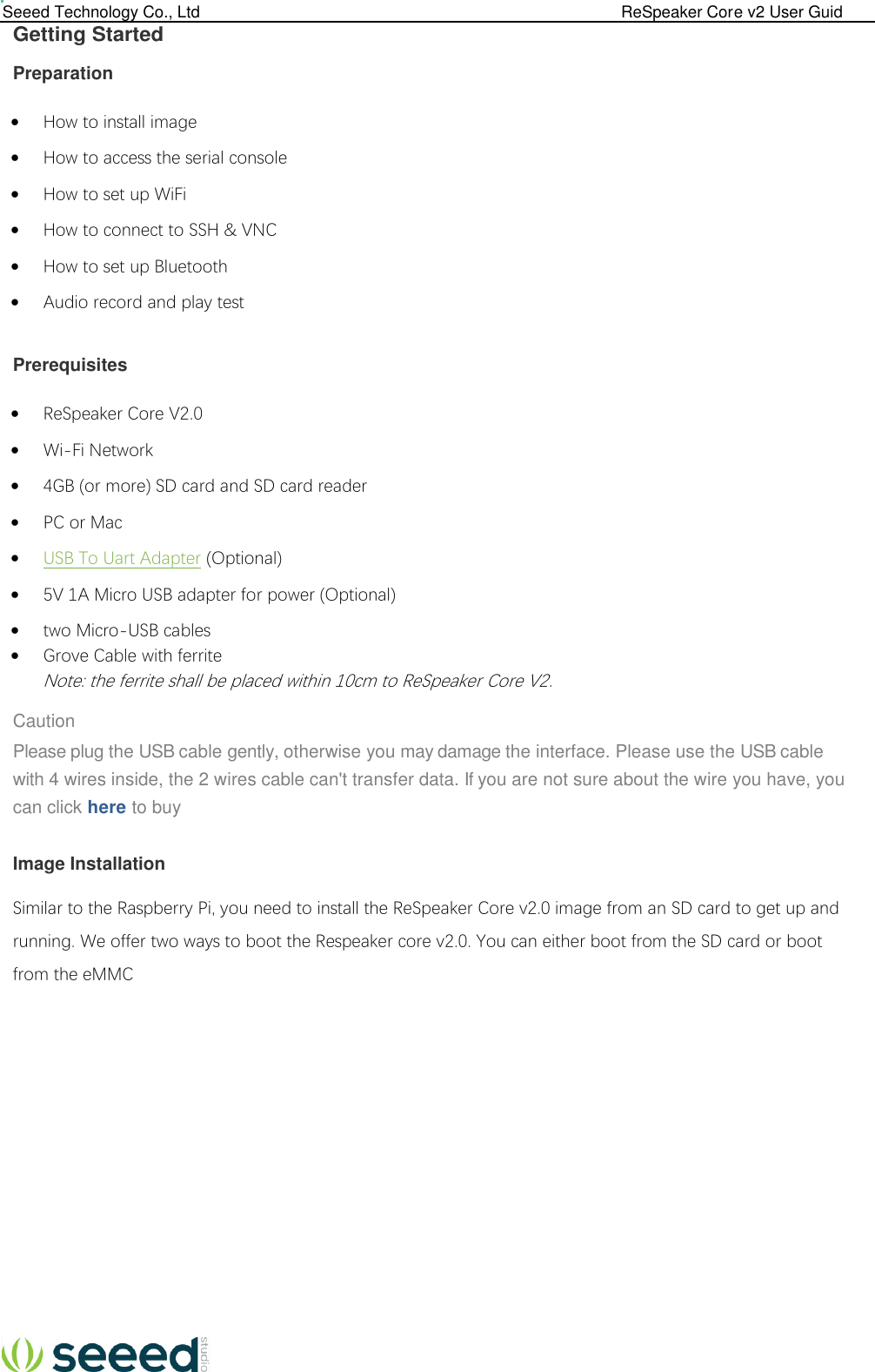  Seeed Technology Co., Ltd                                                                                             ReSpeaker Core v2 User Guid  Getting Started Preparation  How to install image  How to access the serial console  How to set up WiFi  How to connect to SSH &amp; VNC  How to set up Bluetooth  Audio record and play test  Prerequisites  ReSpeaker Core V2.0  Wi-Fi Network  4GB (or more) SD card and SD card reader  PC or Mac  USB To Uart Adapter (Optional)  5V 1A Micro USB adapter for power (Optional)  two Micro-USB cables  Grove Cable with ferrite Note: the ferrite shall be placed within 10cm to ReSpeaker Core V2.  Caution Please plug the USB cable gently, otherwise you may damage the interface. Please use the USB cable with 4 wires inside, the 2 wires cable can&apos;t transfer data. If you are not sure about the wire you have, you can click here to buy  Image Installation  Similar to the Raspberry Pi, you need to install the ReSpeaker Core v2.0 image from an SD card to get up and running. We offer two ways to boot the Respeaker core v2.0. You can either boot from the SD card or boot from the eMMC         