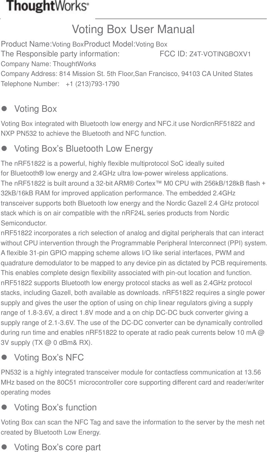  Voting Box User Manual Product Name:Voting BoxProduct Model:Voting Box The Responsible party information:         FCC ID: Z4T-VOTINGBOXV1 Company Name: ThoughtWorks Company Address: 814 Mission St. 5th Floor,San Francisco, 94103 CA United States Telephone Number:    +1 (213)793-1790    Voting Box Voting Box integrated with Bluetooth low energy and NFC.it use NordicnRF51822 and NXP PN532 to achieve the Bluetooth and NFC function.  Voting Box’s Bluetooth Low Energy The nRF51822 is a powerful, highly flexible multiprotocol SoC ideally suited for Bluetooth® low energy and 2.4GHz ultra low-power wireless applications. The nRF51822 is built around a 32-bit ARM® Cortex™ M0 CPU with 256kB/128kB flash + 32kB/16kB RAM for improved application performance. The embedded 2.4GHz transceiver supports both Bluetooth low energy and the Nordic Gazell 2.4 GHz protocol stack which is on air compatible with the nRF24L series products from Nordic Semiconductor. nRF51822 incorporates a rich selection of analog and digital peripherals that can interact without CPU intervention through the Programmable Peripheral Interconnect (PPI) system. A flexible 31-pin GPIO mapping scheme allows I/O like serial interfaces, PWM and quadrature demodulator to be mapped to any device pin as dictated by PCB requirements. This enables complete design flexibility associated with pin-out location and function. nRF51822 supports Bluetooth low energy protocol stacks as well as 2.4GHz protocol stacks, including Gazell, both available as downloads. nRF51822 requires a single power supply and gives the user the option of using on chip linear regulators giving a supply range of 1.8-3.6V, a direct 1.8V mode and a on chip DC-DC buck converter giving a supply range of 2.1-3.6V. The use of the DC-DC converter can be dynamically controlled during run time and enables nRF51822 to operate at radio peak currents below 10 mA @ 3V supply (TX @ 0 dBm&amp; RX).  Voting Box’s NFC PN532 is a highly integrated transceiver module for contactless communication at 13.56 MHz based on the 80C51 microcontroller core supporting different card and reader/writer operating modes  Voting Box’s function Voting Box can scan the NFC Tag and save the information to the server by the mesh net created by Bluetooth Low Energy.  Voting Box’s core part 