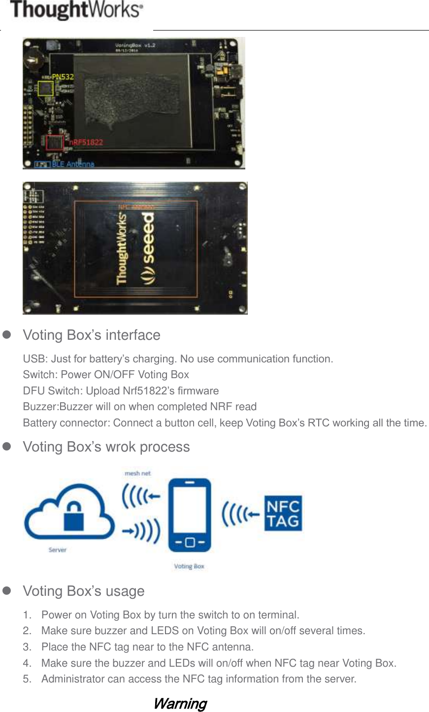     Voting Box’s interface USB: Just for battery’s charging. No use communication function. Switch: Power ON/OFF Voting Box DFU Switch: Upload Nrf51822’s firmware Buzzer:Buzzer will on when completed NRF read Battery connector: Connect a button cell, keep Voting Box’s RTC working all the time.  Voting Box’s wrok process   Voting Box’s usage 1.  Power on Voting Box by turn the switch to on terminal. 2.  Make sure buzzer and LEDS on Voting Box will on/off several times. 3.  Place the NFC tag near to the NFC antenna. 4.  Make sure the buzzer and LEDs will on/off when NFC tag near Voting Box. 5.  Administrator can access the NFC tag information from the server.        Warning 