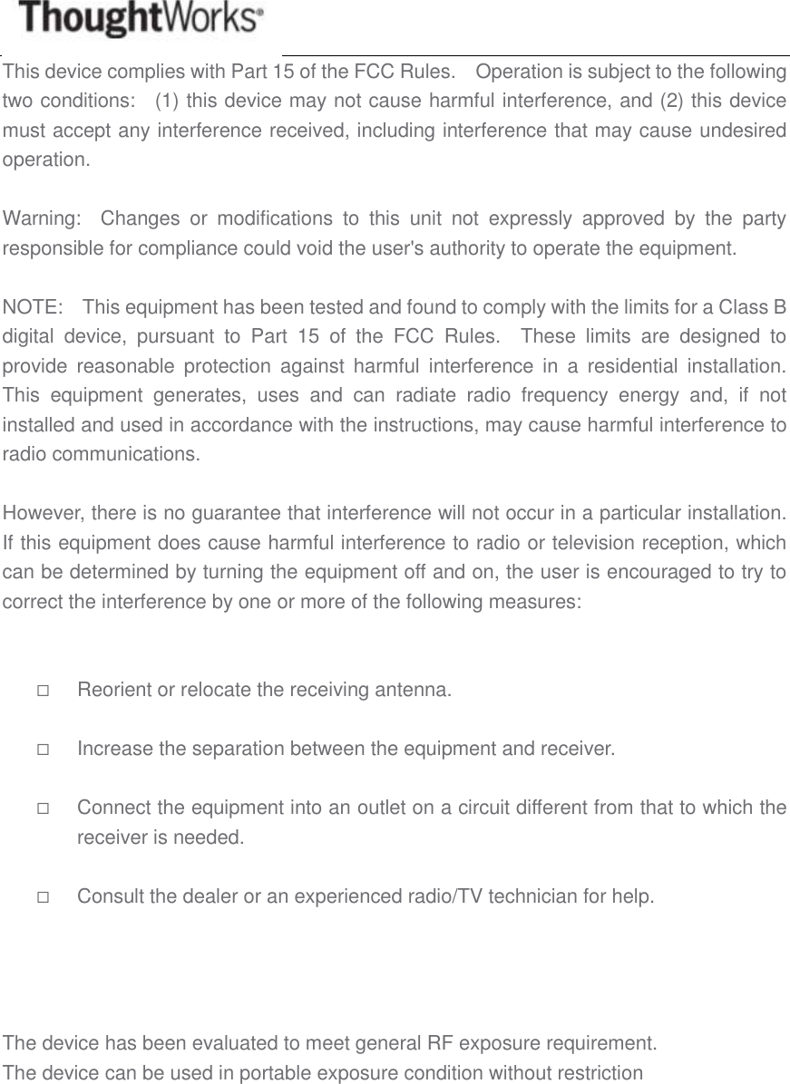  This device complies with Part 15 of the FCC Rules.    Operation is subject to the following two conditions:    (1) this device may not cause harmful interference, and (2) this device must accept any interference received, including interference that may cause undesired operation.  Warning:    Changes  or  modifications  to  this  unit  not  expressly  approved  by  the  party responsible for compliance could void the user&apos;s authority to operate the equipment.  NOTE:    This equipment has been tested and found to comply with the limits for a Class B digital  device,  pursuant  to  Part  15  of  the  FCC  Rules.    These  limits  are  designed  to provide  reasonable  protection  against  harmful  interference  in  a  residential  installation.   This  equipment  generates,  uses  and  can  radiate  radio  frequency  energy  and,  if  not installed and used in accordance with the instructions, may cause harmful interference to radio communications.  However, there is no guarantee that interference will not occur in a particular installation.   If this equipment does cause harmful interference to radio or television reception, which can be determined by turning the equipment off and on, the user is encouraged to try to correct the interference by one or more of the following measures:    Reorient or relocate the receiving antenna.   Increase the separation between the equipment and receiver.   Connect the equipment into an outlet on a circuit different from that to which the receiver is needed.   Consult the dealer or an experienced radio/TV technician for help.   The device has been evaluated to meet general RF exposure requirement.  The device can be used in portable exposure condition without restriction        