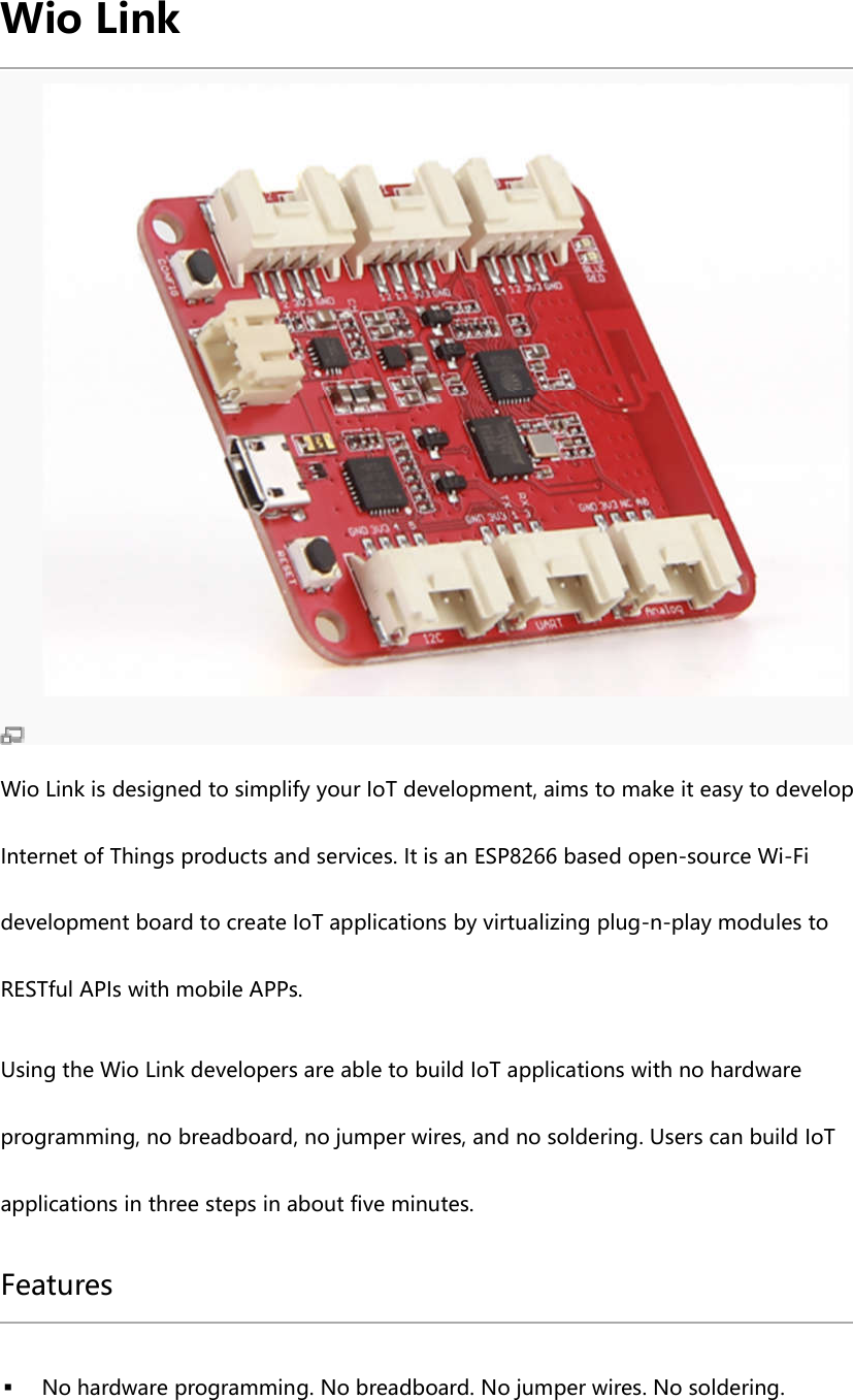 Wio Link Wio Link is designed to simplify your IoT development, aims to make it easy to develop Internet of Things products and services. It is an ESP8266 based open-source Wi-Fi development board to create IoT applications by virtualizing plug-n-play modules to RESTful APIs with mobile APPs. Using the Wio Link developers are able to build IoT applications with no hardware programming, no breadboard, no jumper wires, and no soldering. Users can build IoT applications in three steps in about five minutes. Features No hardware programming. No breadboard. No jumper wires. No soldering.
