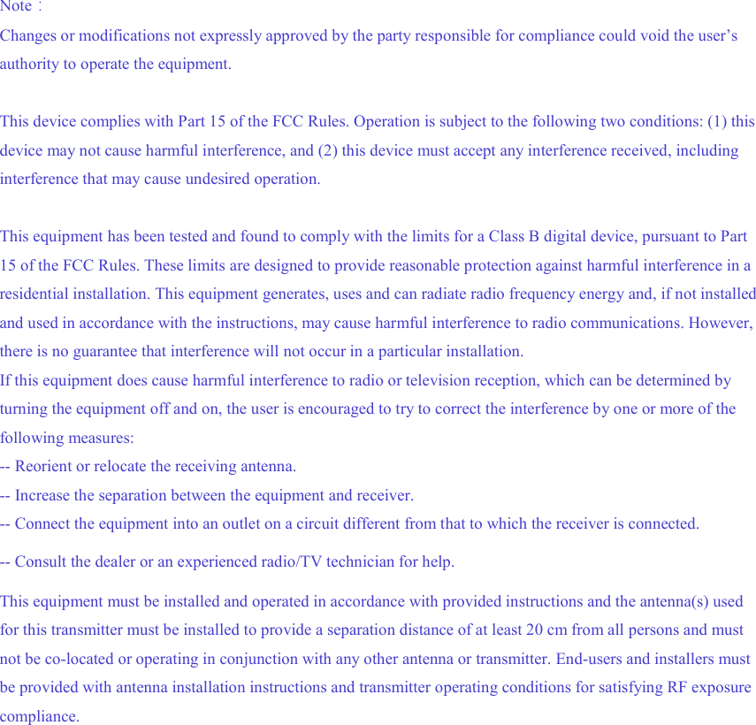 Note: Changes or modifications not expressly approved by the party responsible for compliance could void the user’s authority to operate the equipment. This device complies with Part 15 of the FCC Rules. Operation is subject to the following two conditions: (1) this device may not cause harmful interference, and (2) this device must accept any interference received, including interference that may cause undesired operation. This equipment has been tested and found to comply with the limits for a Class B digital device, pursuant to Part 15 of the FCC Rules. These limits are designed to provide reasonable protection against harmful interference in a residential installation. This equipment generates, uses and can radiate radio frequency energy and, if not installed and used in accordance with the instructions, may cause harmful interference to radio communications. However, there is no guarantee that interference will not occur in a particular installation. If this equipment does cause harmful interference to radio or television reception, which can be determined by turning the equipment off and on, the user is encouraged to try to correct the interference by one or more of the following measures: -- Reorient or relocate the receiving antenna. -- Increase the separation between the equipment and receiver. -- Connect the equipment into an outlet on a circuit different from that to which the receiver is connected. -- Consult the dealer or an experienced radio/TV technician for help. This equipment must be installed and operated in accordance with provided instructions and the antenna(s) used for this transmitter must be installed to provide a separation distance of at least 20 cm from all persons and must not be co-located or operating in conjunction with any other antenna or transmitter. End-users and installers must be provided with antenna installation instructions and transmitter operating conditions for satisfying RF exposure compliance.