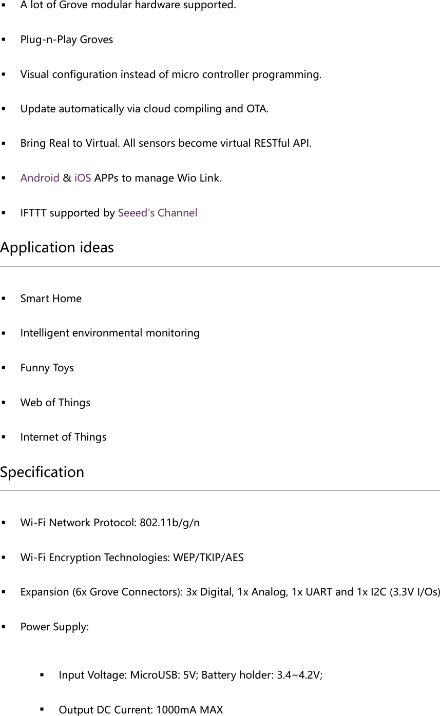  A lot of Grove modular hardware supported. Plug-n-Play Groves Visual configuration instead of micro controller programming. Update automatically via cloud compiling and OTA. Bring Real to Virtual. All sensors become virtual RESTful API. Android & iOS APPs to manage Wio Link. IFTTT supported by Seeed's Channel Application ideas Smart Home Intelligent environmental monitoring Funny Toys Web of Things Internet of Things Specification Wi-Fi Network Protocol: 802.11b/g/n Wi-Fi Encryption Technologies: WEP/TKIP/AES Expansion (6x Grove Connectors): 3x Digital, 1x Analog, 1x UART and 1x I2C (3.3V I/Os) Power Supply: Input Voltage: MicroUSB: 5V; Battery holder: 3.4~4.2V; Output DC Current: 1000mA MAX