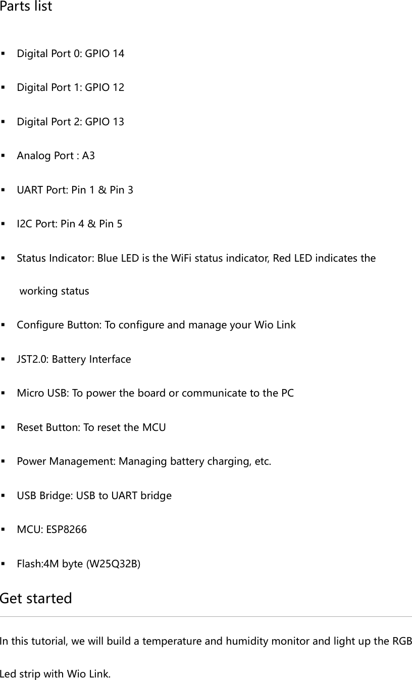 Parts list Digital Port 0: GPIO 14 Digital Port 1: GPIO 12 Digital Port 2: GPIO 13 Analog Port : A3 UART Port: Pin 1 & Pin 3 I2C Port: Pin 4 & Pin 5 Status Indicator: Blue LED is the WiFi status indicator, Red LED indicates the working status Configure Button: To configure and manage your Wio Link JST2.0: Battery Interface Micro USB: To power the board or communicate to the PC Reset Button: To reset the MCU Power Management: Managing battery charging, etc. USB Bridge: USB to UART bridge MCU: ESP8266 Flash:4M byte (W25Q32B) Get started In this tutorial, we will build a temperature and humidity monitor and light up the RGB Led strip with Wio Link.