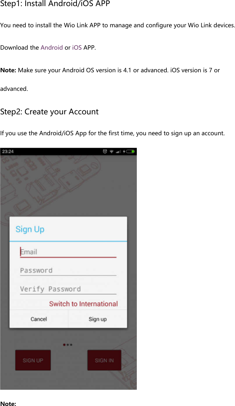 Step1: Install Android/iOS APP You need to install the Wio Link APP to manage and configure your Wio Link devices. Download the Android or iOS APP. Note: Make sure your Android OS version is 4.1 or advanced. iOS version is 7 or advanced. Step2: Create your Account If you use the Android/iOS App for the first time, you need to sign up an account. Note: