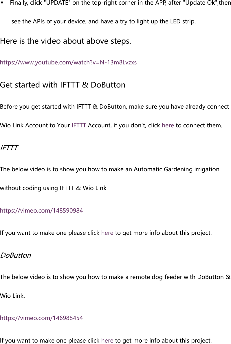  Finally, click "UPDATE" on the top-right corner in the APP, after "Update Ok",then see the APIs of your device, and have a try to light up the LED strip. Here is the video about above steps. https://www.youtube.com/watch?v=N-13m8Lvzxs Get started with IFTTT & DoButton Before you get started with IFTTT & DoButton, make sure you have already connect Wio Link Account to Your IFTTT Account, if you don't, click here to connect them. IFTTT The below video is to show you how to make an Automatic Gardening irrigation without coding using IFTTT & Wio Link https://vimeo.com/148590984 If you want to make one please click here to get more info about this project. DoButton The below video is to show you how to make a remote dog feeder with DoButton & Wio Link. https://vimeo.com/146988454 If you want to make one please click here to get more info about this project.