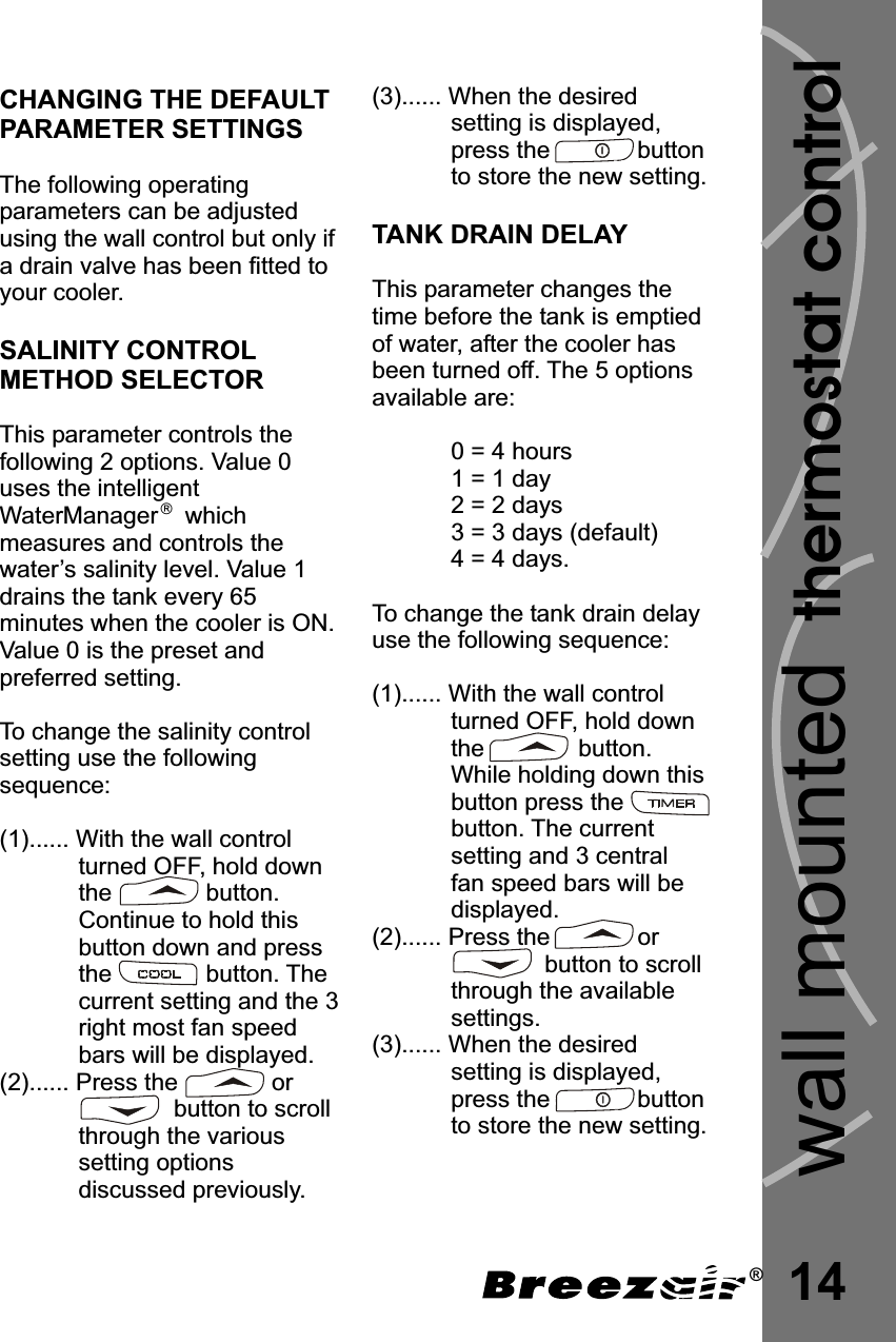 (3)...... When the desiredsetting is displayed,press the             buttonto store the new setting.This parameter changes thetime before the tank is emptiedof water, after the cooler hasbeen turned off. The 5 optionsavailable are:0 = 4 hours1 = 1 day2 = 2 days3 = 3 days (default)4 = 4 days.To change the tank drain delayuse the following sequence:(1)...... With the wall controlturned OFF, hold downthe              button.While holding down thisbutton press thebutton. The currentsetting and 3 centralfan speed bars will bedisplayed.(2)...... Press the             orbutton to scrollthrough the availablesettings.(3)...... When the desiredsetting is displayed,press the             buttonto store the new setting.TANK DRAIN DELAY14thermostat controlwall mountedCHANGING THE DEFAULTPARAMETER SETTINGSSALINITY CONTROLMETHOD SELECTORThe following operatingparameters can be adjustedusing the wall control but only ifa drain valve has been fitted toyour cooler.This parameter controls thefollowing 2 options. Value 0uses the intelligentWaterManager    whichmeasures and controls thewater’s salinity level. Value 1drains the tank every 65minutes when the cooler is ON.Value 0 is the preset andpreferred setting.To change the salinity controlsetting use the followingsequence:(1)...... With the wall controlturned OFF, hold downthe              button.Continue to hold thisbutton down and pressthe              button. Thecurrent setting and the 3right most fan speedbars will be displayed.(2)...... Press the              orbutton to scrollthrough the varioussetting optionsdiscussed previously.â®