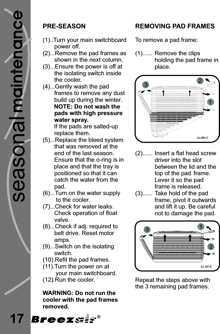 PRE-SEASON(1)..Turn your main switchboardpower off.(2)...Remove the pad frames asshown in the next column.(3)...Ensure the power is off atthe isolating switch insidethe cooler.(4)...Gently wash the padframes to remove any dustbuild up during the winter.If the pads are salted-upreplace them.(5)...Replace the bleed systemthat was removed at theend of the last season.Ensure that the o-ring is inplace and that the tray ispositioned so that it cancatch the water from thepad.(6)...Turn on the water supplyto the cooler.(7)...Check for water leaks.Check operation of floatvalve.(8)...Check if adj. required tobelt drive. Reset motoramps.(9)...Switch on the isolatingswitch.(10).Refit the pad frames.(11).Turn the power on atyour main switchboard.(12).Run the cooler.NOTE: Do not wash thepads with high pressurewater spray.WARNING: Do not run thecooler with the pad framesremoved.17maintenanceREMOVING PAD FRAMESTo remove a pad frame:(1)...... Remove the clipsholding the pad frame inplace.(2)...... I(3)...... Take hold of the padframe, pivot it outwardsand lift it up. Be carefulnot to damage the pad.Repeat the steps above withthe 3 remaining pad frames.nsert a flat head screwdriver into the slotbetween the lid and thetop of the pad frame.Lever it so the padframe is released.ILL950-C123seasonal®ILL187-E123