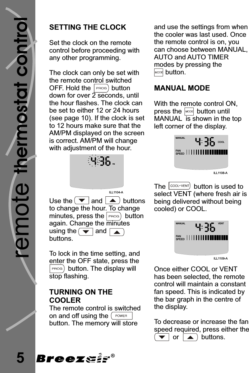 thermostat controlremote5SETTING THE CLOCKTURNING THECOOLERSet the clock on the remotecontrol before proceeding withany other programming.The clock can only be set withthe remote control switchedOFF. Hold the           buttondown for over 2 seconds, untilthe hour flashes.Use the          and           buttonsto change the hour. To changeminutes, press the           buttonagain. Change the minutesusing the          andbuttons.To lock in the time setting, andenter the OFF state, press thebutton. The display willstop flashing.The remote control is switchedon and off using thebutton. The memory will storeThe clock canbe set to either 12 or 24 hours(see page 10). If the clock is setto 12 hours make sure that theAM/PM displayed on the screenis correct. AM/PM will changewith adjustment of the hour.ONand use the settings from whenthe cooler was last used. Oncethe remote control is on, youcan choose between MANUAL,AUTO and AUTO TIMERmodes by pressing thebutton.decrease increaseMANUAL MODEWith the remote control ON,press the        button untilMANUAL is shown in the topleft corner of the display.The               button is used toselect VENT (where fresh air isbeing delivered without beingcooled) or COOL.Once either COOL or VENThas been selected, the remotecontrol will maintain a constantfan speed. This is indicated bythe bar graph in the centre ofthe display.To or the fanspeed required, press either theor            buttons.MANUALCOOLFANSPEEDILL1108-AMANUAL VENTFANSPEEDILL1109-AILL1104-APM®