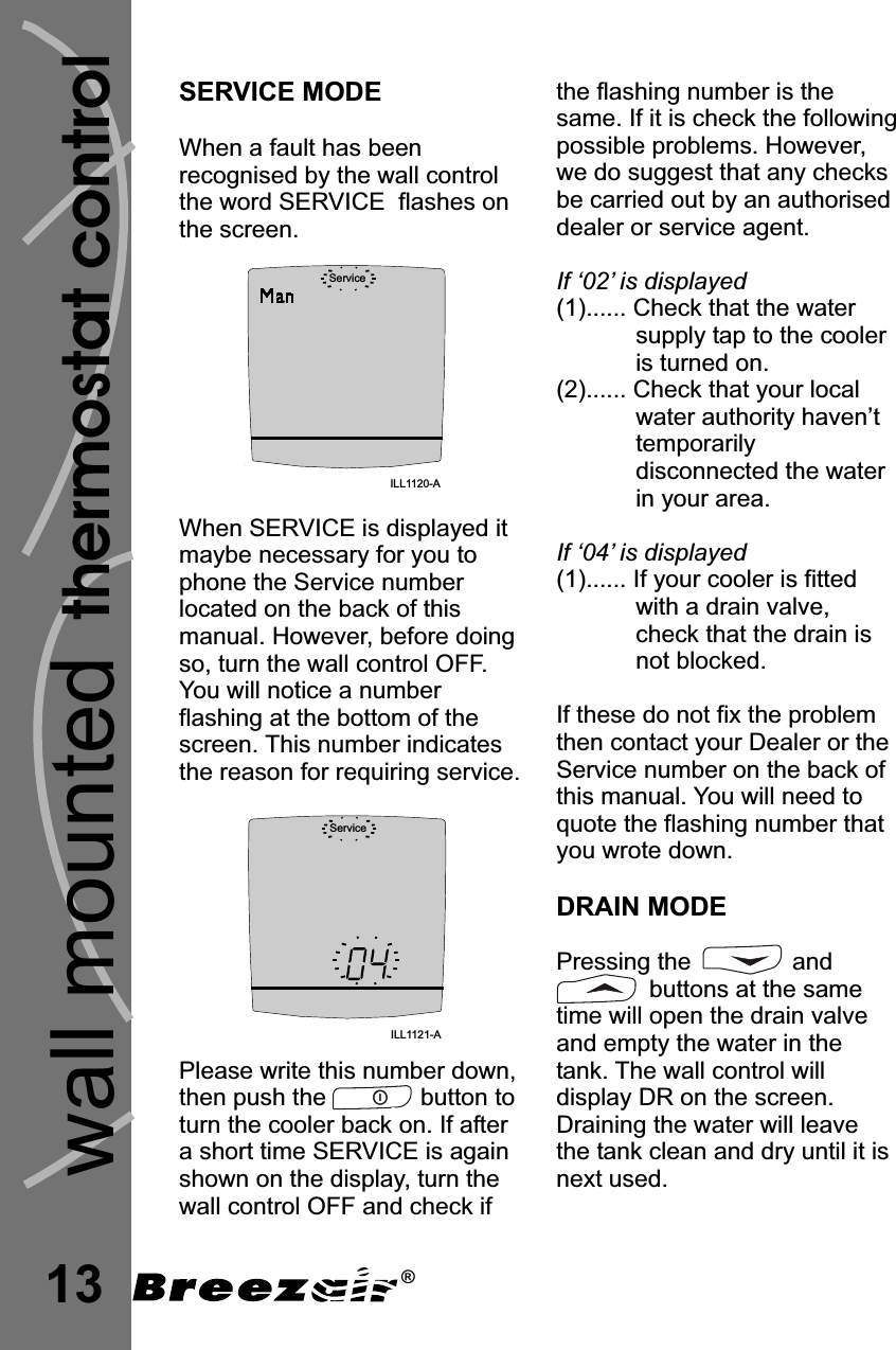 13SERVICE MODEWhen a fault has beenrecognised by the wall controlthe word SERVICE  flashes onthe screen.When SERVICE is displayed itmaybe necessary for you tophone the Service numberlocated on the back of thismanual. However, before doingso, turn the wall control OFF.You will notice a numberflashing at the bottom of thescreen. This number indicatesthe reason for requiring service.Please write this number down,then push the              button toturn the cooler back on. If aftera short time SERVICE is againshown on the display, turn thewall control OFF and check ifServiceILL1120-AServiceILL1121-Athermostat controlwall mountedthe flashing number is thesame. If it is check the followingpossible problems. However,we do suggest that any checksbe carried out by an authoriseddealer or service agent.(1)...... Check that the watersupply tap to the cooleris turned on.(2)...... Check that your localwater authority haven’ttemporarilydisconnected the waterin your area.(1)...... If your cooler is fittedwith a drain valve,check that the drain isnot blocked.If ‘02’ is displayedIf ‘04’ is displayedIf these do not fix the problemthen contact your Dealer or theService number on the back ofthis manual. You will need toquote the flashing number thatyou wrote down.Pressing the               andbuttons at the sametime will open the drain valveand empty the water in thetank. The wall control willdisplay DR on the screen.Draining the water will leavethe tank clean and dry until it isnext used.DRAIN MODE®
