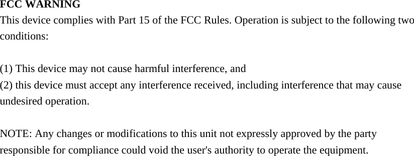 FCC WARNING This device complies with Part 15 of the FCC Rules. Operation is subject to the following two conditions:  (1) This device may not cause harmful interference, and (2) this device must accept any interference received, including interference that may cause undesired operation.  NOTE: Any changes or modifications to this unit not expressly approved by the party responsible for compliance could void the user&apos;s authority to operate the equipment. 