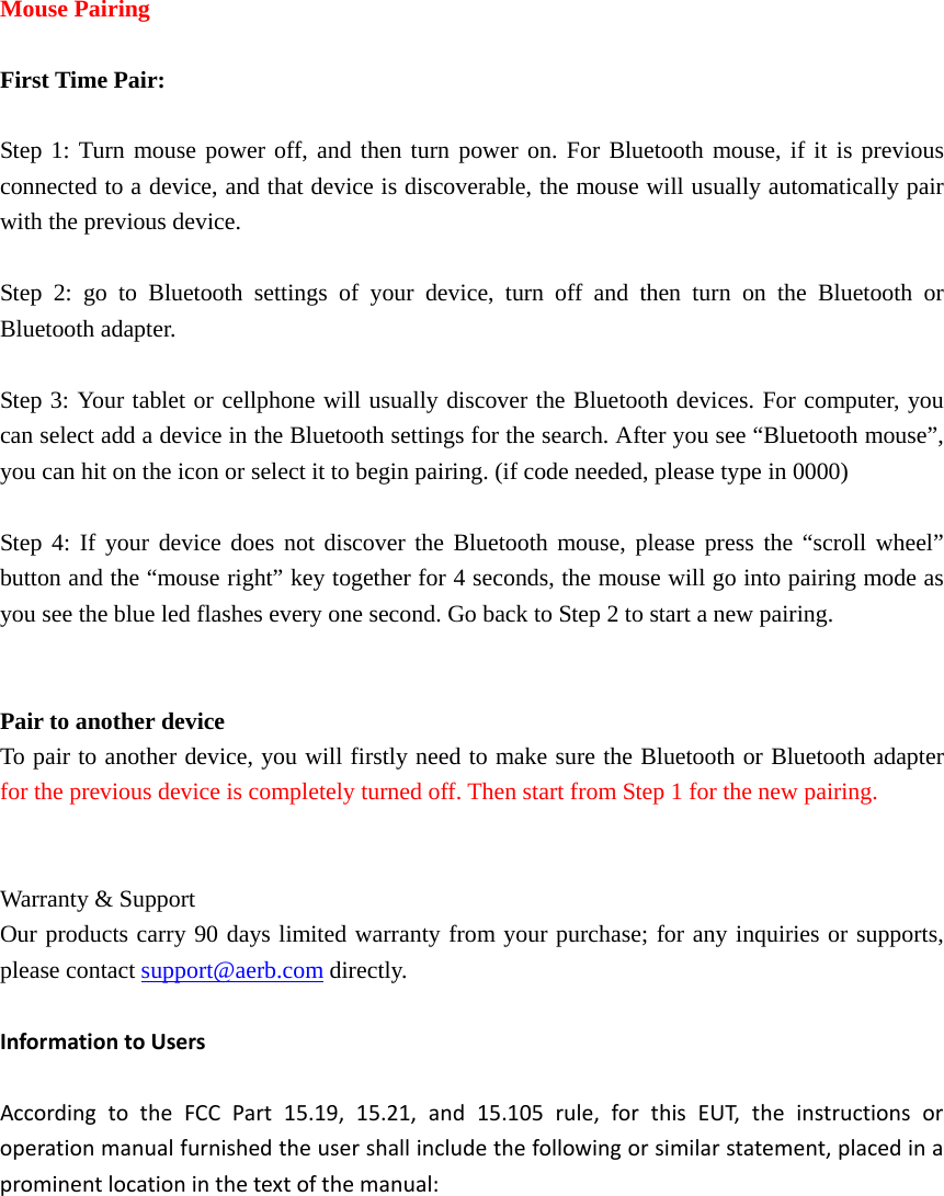   Mouse Pairing  First Time Pair:  Step 1: Turn mouse power off, and then turn power on. For Bluetooth mouse, if it is previous connected to a device, and that device is discoverable, the mouse will usually automatically pair with the previous device.    Step 2: go to Bluetooth settings of your device, turn off and then turn on the Bluetooth or Bluetooth adapter.  Step 3: Your tablet or cellphone will usually discover the Bluetooth devices. For computer, you can select add a device in the Bluetooth settings for the search. After you see “Bluetooth mouse”, you can hit on the icon or select it to begin pairing. (if code needed, please type in 0000)  Step 4: If your device does not discover the Bluetooth mouse, please press the “scroll wheel” button and the “mouse right” key together for 4 seconds, the mouse will go into pairing mode as you see the blue led flashes every one second. Go back to Step 2 to start a new pairing.   Pair to another device To pair to another device, you will firstly need to make sure the Bluetooth or Bluetooth adapter for the previous device is completely turned off. Then start from Step 1 for the new pairing.   Warranty &amp; Support Our products carry 90 days limited warranty from your purchase; for any inquiries or supports, please contact support@aerb.com directly.    InformationtoUsersAccordingtotheFCCPart15.19,15.21,and15.105rule,forthisEUT,theinstructionsoroperationmanualfurnishedtheusershallincludethefollowingorsimilarstatement,placedinaprominentlocationinthetextofthemanual:
