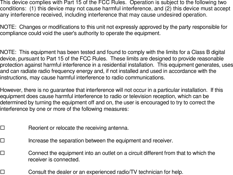 This device complies with Part 15 of the FCC Rules.  Operation is subject to the following twoconditions:  (1) this device may not cause harmful interference, and (2) this device must acceptany interference received, including interference that may cause undesired operation.NOTE:  Changes or modifications to this unit not expressly approved by the party responsible forcompliance could void the user&apos;s authority to operate the equipment.NOTE:  This equipment has been tested and found to comply with the limits for a Class B digitaldevice, pursuant to Part 15 of the FCC Rules.  These limits are designed to provide reasonableprotection against harmful interference in a residential installation.  This equipment generates, usesand can radiate radio frequency energy and, if not installed and used in accordance with theinstructions, may cause harmful interference to radio communications.However, there is no guarantee that interference will not occur in a particular installation.  If thisequipment does cause harmful interference to radio or television reception, which can bedetermined by turning the equipment off and on, the user is encouraged to try to correct theinterference by one or more of the following measures:Reorient or relocate the receiving antenna.Increase the separation between the equipment and receiver. Connect the equipment into an outlet on a circuit different from that to which thereceiver is connected.Consult the dealer or an experienced radio/TV technician for help.