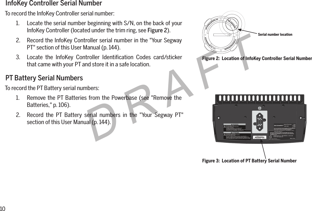10DRAFTInfoKey Controller Serial NumberTo record the InfoKey Controller serial number:1.  Locate the serial number beginning with S/N, on the back of your InfoKey Controller (located under the trim ring, see Figure 2).2.  Record the InfoKey Controller serial number in the "Your Segway PT" section of this User Manual (p. 144).3.  Locate the InfoKey Controller Identiﬁcation Codes card/sticker that came with your PT and store it in a safe location.PT Battery Serial NumbersTo record the PT Battery serial numbers:1.  Remove the PT Batteries from the Powerbase (see "Remove the Batteries," p. 106).2.  Record the PT Battery serial numbers in the "Your Segway PT" section of this User Manual (p. 144).  S/N XXXXXXXX     XXXXXXXXXXXXXXXXXXXXX/NXXXXXXXXXXXXFigure 2:  Location of InfoKey Controller Serial NumberSerial number locationFigure 3:  Location of PT Battery Serial Number