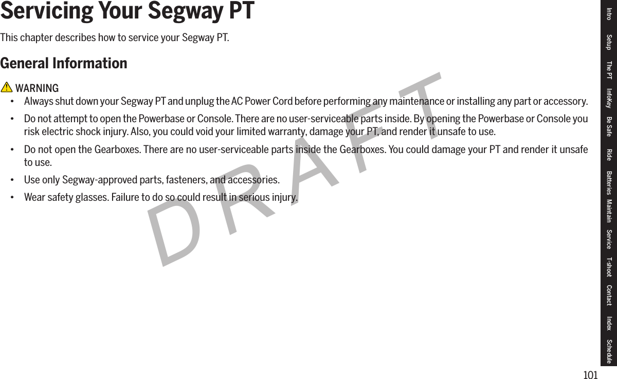 101DRAFTServicing Your Segway PTThis chapter describes how to service your Segway PT.General Information WARNING&bull; Always shut down your Segway PT and unplug the AC Power Cord before performing any maintenance or installing any part or accessory.&bull; Do not attempt to open the Powerbase or Console. There are no user-serviceable parts inside. By opening the Powerbase or Console you risk electric shock injury. Also, you could void your limited warranty, damage your PT, and render it unsafe to use.&bull; Do not open the Gearboxes. There are no user-serviceable parts inside the Gearboxes. You could damage your PT and render it unsafe to use.&bull; Use only Segway-approved parts, fasteners, and accessories.&bull; Wear safety glasses. Failure to do so could result in serious injury.Intro Setup The PT InfoKey Be Safe Ride Batteries Maintain Service T-shoot Contact  Index Schedule