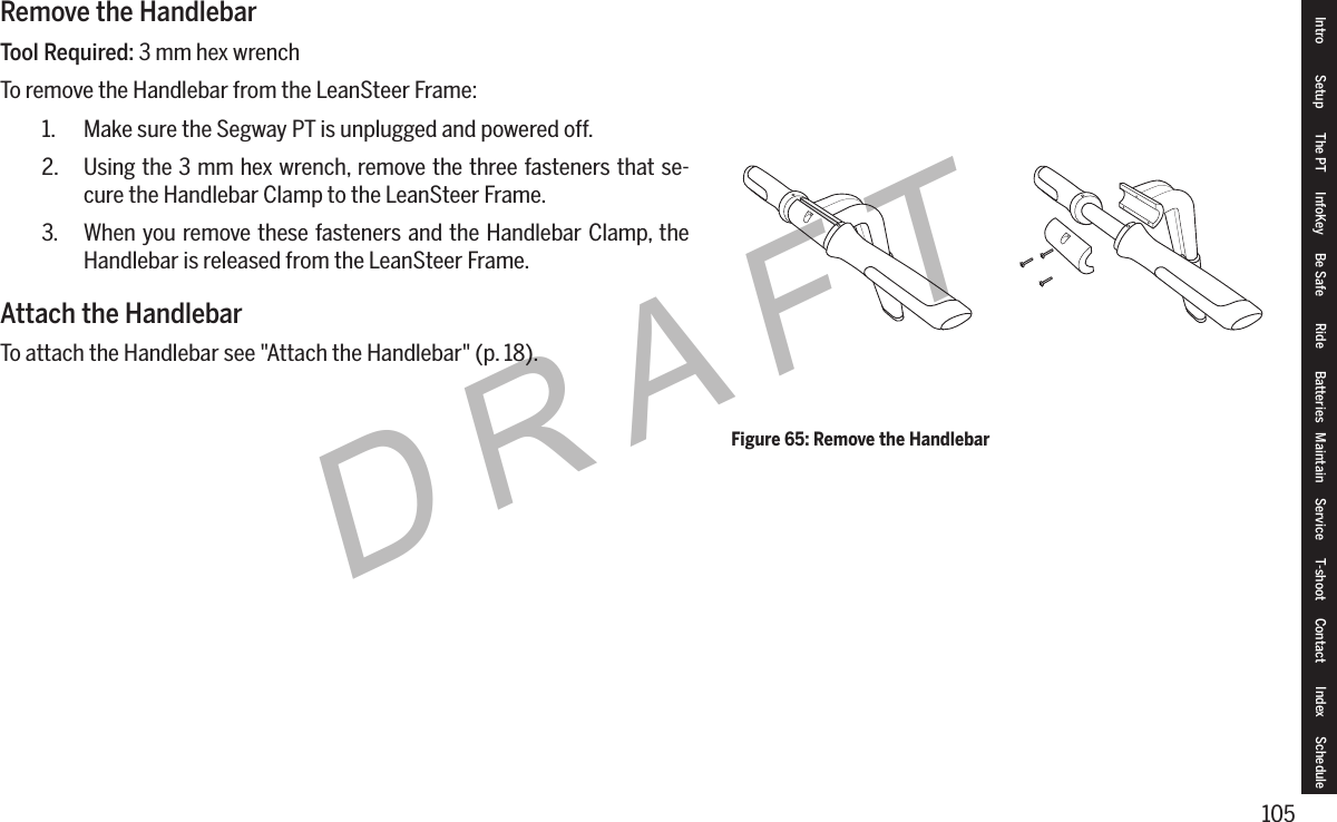 105DRAFTRemove the HandlebarTool Required: 3 mm hex wrenchTo remove the Handlebar from the LeanSteer Frame:1.  Make sure the Segway PT is unplugged and powered off.2.  Using the 3 mm hex wrench, remove the three fasteners that se-cure the Handlebar Clamp to the LeanSteer Frame.3.  When you remove these fasteners and the Handlebar Clamp, the Handlebar is released from the LeanSteer Frame.Attach the HandlebarTo attach the Handlebar see "Attach the Handlebar" (p. 18).Figure 65: Remove the HandlebarIntro Setup The PT InfoKey Be Safe Ride Batteries Maintain Service T-shoot Contact  Index Schedule