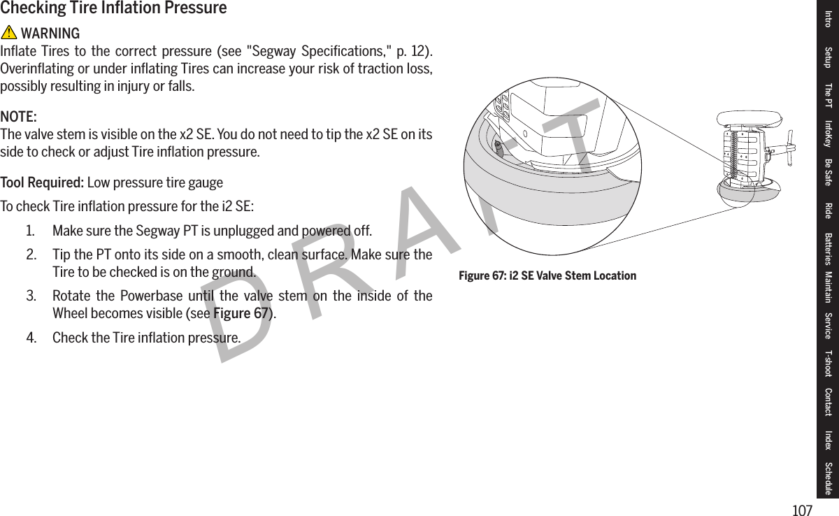 107DRAFTFigure 67: i2 SE Valve Stem LocationCheckingTireInationPressure WARNINGInﬂate Tires to the correct pressure (see "Segway Speciﬁcations," p. 12). Overinﬂating or under inﬂating Tires can increase your risk of traction loss, possibly resulting in injury or falls.NOTE:The valve stem is visible on the x2 SE. You do not need to tip the x2 SE on its side to check or adjust Tire inﬂation pressure.Tool Required: Low pressure tire gaugeTo check Tire inﬂation pressure for the i2 SE:1.  Make sure the Segway PT is unplugged and powered off.2.  Tip the PT onto its side on a smooth, clean surface. Make sure the Tire to be checked is on the ground.3.  Rotate the Powerbase until the valve stem on the inside of the Wheel becomes visible (see Figure 67).4.  Check the Tire inﬂation pressure.Intro Setup The PT InfoKey Be Safe Ride Batteries Maintain Service T-shoot Contact  Index Schedule