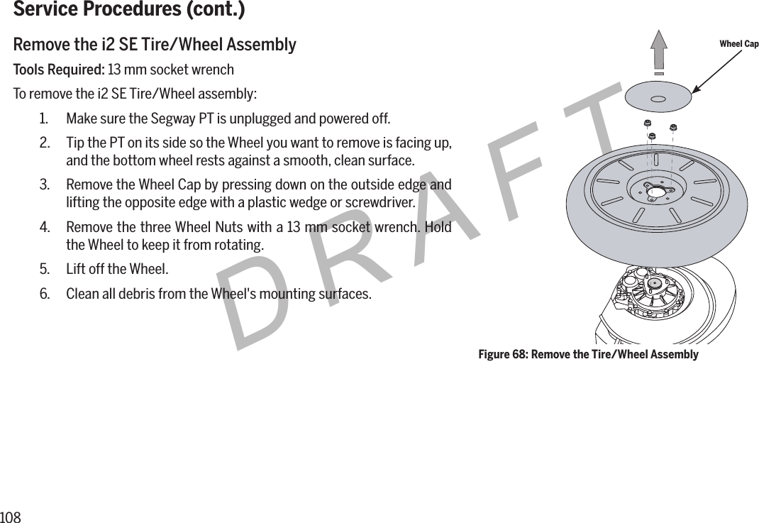 108DRAFTService Procedures (cont.)Remove the i2 SE Tire/Wheel AssemblyTools Required: 13 mm socket wrenchTo remove the i2 SE Tire/Wheel assembly:1.  Make sure the Segway PT is unplugged and powered off.2.  Tip the PT on its side so the Wheel you want to remove is facing up, and the bottom wheel rests against a smooth, clean surface.3.  Remove the Wheel Cap by pressing down on the outside edge and lifting the opposite edge with a plastic wedge or screwdriver.4.  Remove the three Wheel Nuts with a 13 mm socket wrench. Hold the Wheel to keep it from rotating.5.  Lift off the Wheel.6.  Clean all debris from the Wheel's mounting surfaces.Wheel CapFigure 68: Remove the Tire/Wheel Assembly
