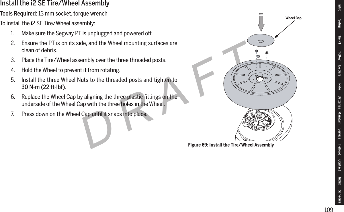 109DRAFTInstall the i2 SE Tire/Wheel AssemblyTools Required: 13 mm socket, torque wrenchTo install the i2 SE Tire/Wheel assembly:1.  Make sure the Segway PT is unplugged and powered off.2.  Ensure the PT is on its side, and the Wheel mounting surfaces are clean of debris.3.  Place the Tire/Wheel assembly over the three threaded posts.4.  Hold the Wheel to prevent it from rotating.5.  Install the three Wheel Nuts to the threaded posts and tighten to 30N-m(22ft-lbf).6.  Replace the Wheel Cap by aligning the three plastic ﬁttings on the underside of the Wheel Cap with the three holes in the Wheel.7.  Press down on the Wheel Cap until it snaps into place.Wheel CapFigure 69: Install the Tire/Wheel AssemblyIntro Setup The PT InfoKey Be Safe Ride Batteries Maintain Service T-shoot Contact  Index Schedule