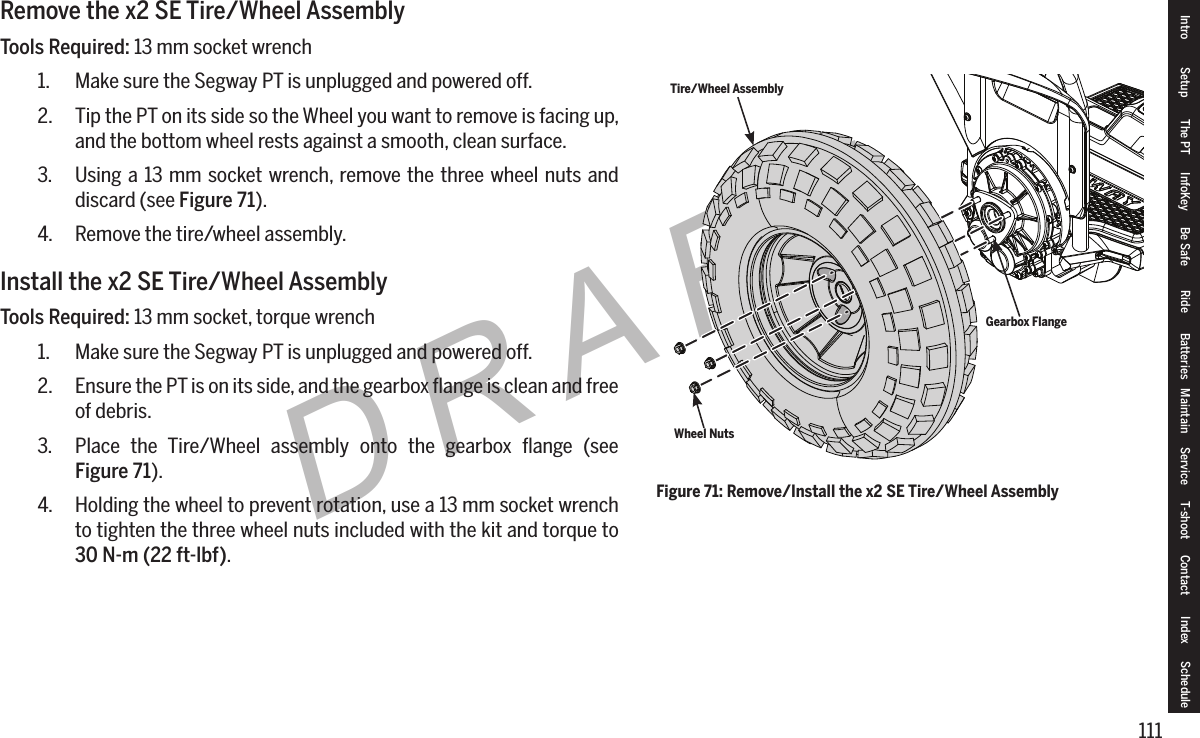 111DRAFTRemove the x2 SE Tire/Wheel AssemblyTools Required: 13 mm socket wrench1.  Make sure the Segway PT is unplugged and powered off.2.  Tip the PT on its side so the Wheel you want to remove is facing up, and the bottom wheel rests against a smooth, clean surface.3.  Using a 13 mm socket wrench, remove the three wheel nuts and discard (see Figure 71).4.  Remove the tire/wheel assembly.Install the x2 SE Tire/Wheel AssemblyTools Required: 13 mm socket, torque wrench1.  Make sure the Segway PT is unplugged and powered off.2.  Ensure the PT is on its side, and the gearbox ﬂange is clean and free of debris.3.  Place the Tire/Wheel assembly onto the gearbox ﬂange (see  Figure 71).4.  Holding the wheel to prevent rotation, use a 13 mm socket wrench to tighten the three wheel nuts included with the kit and torque to 30N-m(22ft-lbf).Figure 71: Remove/Install the x2 SE Tire/Wheel AssemblyWheel NutsTire/Wheel AssemblyGearbox FlangeIntro Setup The PT InfoKey Be Safe Ride Batteries Maintain Service T-shoot Contact  Index Schedule