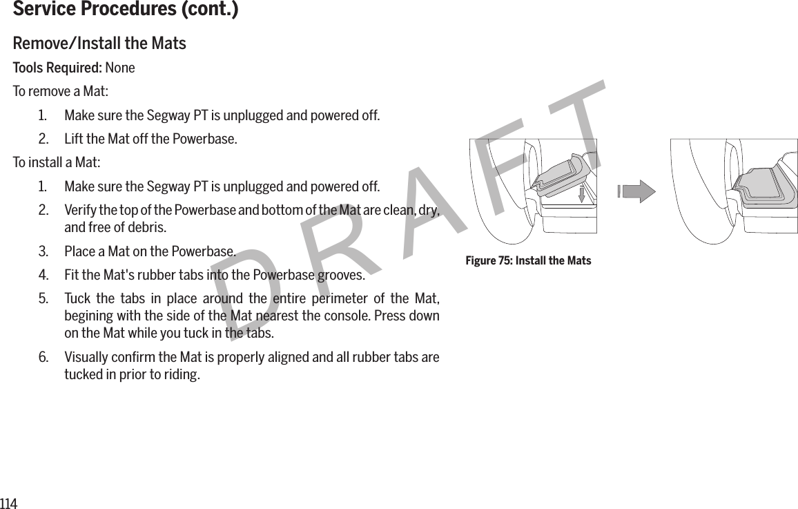 114DRAFTService Procedures (cont.)Remove/Install the MatsTools Required: NoneTo remove a Mat:1.  Make sure the Segway PT is unplugged and powered off.2.  Lift the Mat off the Powerbase.To install a Mat:1.  Make sure the Segway PT is unplugged and powered off.2.  Verify the top of the Powerbase and bottom of the Mat are clean, dry, and free of debris.3.  Place a Mat on the Powerbase.4.  Fit the Mat's rubber tabs into the Powerbase grooves.5.  Tuck the tabs in place around the entire perimeter of the Mat, begining with the side of the Mat nearest the console. Press down on the Mat while you tuck in the tabs.6.  Visually conﬁrm the Mat is properly aligned and all rubber tabs are tucked in prior to riding.Figure 75: Install the Mats