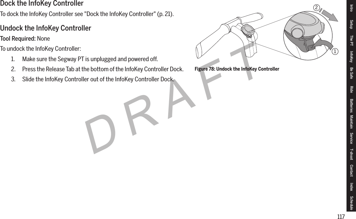 117DRAFTDock the InfoKey ControllerTo dock the InfoKey Controller see "Dock the InfoKey Controller" (p. 21).Undock the InfoKey ControllerTool Required: NoneTo undock the InfoKey Controller:1.  Make sure the Segway PT is unplugged and powered off.2.  Press the Release Tab at the bottom of the InfoKey Controller Dock.3.  Slide the InfoKey Controller out of the InfoKey Controller Dock.Figure 78: Undock the InfoKey Controller12Intro Setup The PT InfoKey Be Safe Ride Batteries Maintain Service T-shoot Contact  Index Schedule