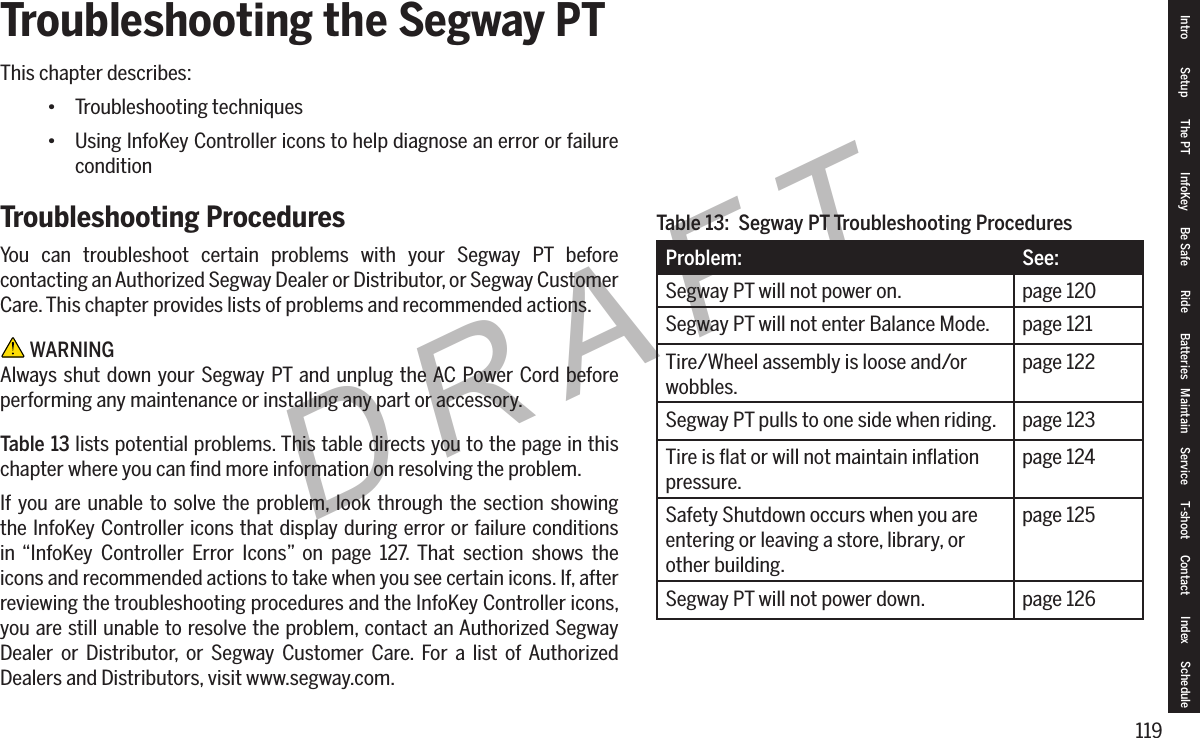 119DRAFTTroubleshooting the Segway PTThis chapter describes:&bull; Troubleshooting techniques&bull; Using InfoKey Controller icons to help diagnose an error or failure conditionTroubleshooting ProceduresYou can troubleshoot certain problems with your Segway PT before contacting an Authorized Segway Dealer or Distributor, or Segway Customer Care. This chapter provides lists of problems and recommended actions. WARNINGAlways shut down your Segway PT and unplug the AC Power Cord before performing any maintenance or installing any part or accessory.Table 13 lists potential problems. This table directs you to the page in this chapter where you can ﬁnd more information on resolving the problem.If you are unable to solve the problem, look through the section showing the InfoKey Controller icons that display during error or failure conditions in &ldquo;InfoKey Controller Error Icons&rdquo; on page 127. That section shows the icons and recommended actions to take when you see certain icons. If, after reviewing the troubleshooting procedures and the InfoKey Controller icons, you are still unable to resolve the problem, contact an Authorized Segway Dealer or Distributor, or Segway Customer Care. For a list of Authorized Dealers and Distributors, visit www.segway.com.Problem: See:Segway PT will not power on. page 120Segway PT will not enter Balance Mode. page 121Tire/Wheel assembly is loose and/or wobbles.page 122Segway PT pulls to one side when riding. page 123Tire is ﬂat or will not maintain inﬂation pressure.page 124Safety Shutdown occurs when you are entering or leaving a store, library, or other building.page 125Segway PT will not power down. page 126Table 13:  Segway PT Troubleshooting ProceduresIntro Setup The PT InfoKey Be Safe Ride Batteries Maintain Service T-shoot Contact  Index Schedule